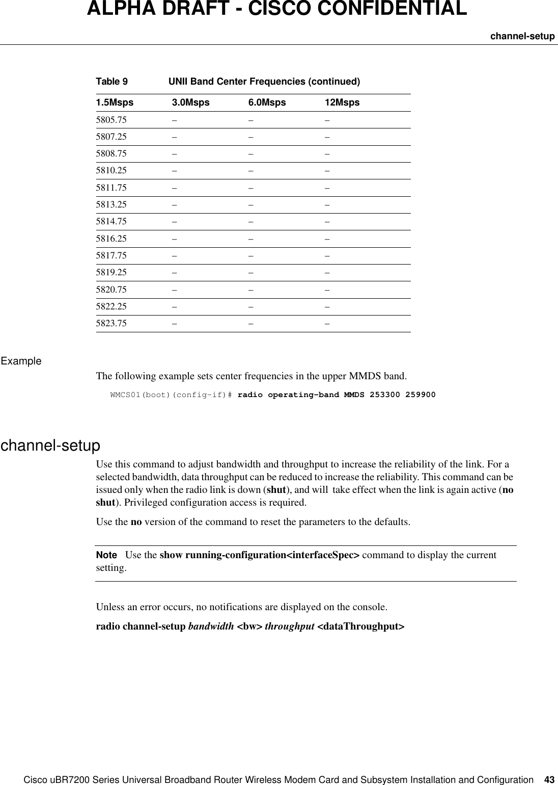 CiscouBR7200 Series Universal Broadband Router Wireless Modem Card and Subsystem Installation and Configuration  43channel-setupALPHA DRAFT - CISCO CONFIDENTIALExampleThe following example sets center frequencies in the upper MMDS band.WMCS01(boot)(config-if)# radio operating-band MMDS 253300 259900channel-setupUse this command to adjust bandwidth and throughput to increase the reliability of the link. For a selected bandwidth, data throughput can be reduced to increase the reliability. This command can be issued only when the radio link is down (shut), and will  take effect when the link is again active (no shut). Privileged configuration access is required.Use the no version of the command to reset the parameters to the defaults. NoteUse the show running-configuration&lt;interfaceSpec&gt; command to display the current setting. Unless an error occurs, no notifications are displayed on the console. radio channel-setup bandwidth &lt;bw&gt; throughput &lt;dataThroughput&gt;5805.75 –––5807.25 –––5808.75 –––5810.25 –––5811.75 –––5813.25 –––5814.75 –––5816.25 –––5817.75 –––5819.25 –––5820.75 –––5822.25 –––5823.75 –––Table9UNII Band Center Frequencies (continued)1.5Msps  3.0Msps 6.0Msps 12Msps