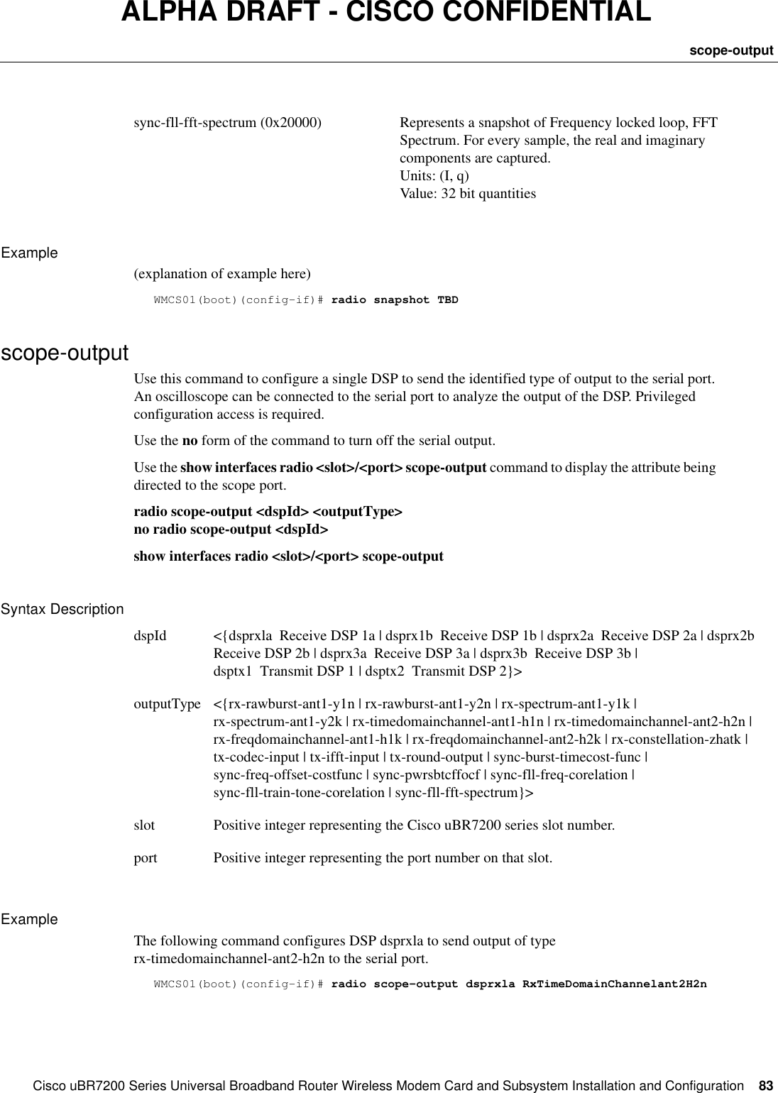 CiscouBR7200 Series Universal Broadband Router Wireless Modem Card and Subsystem Installation and Configuration  83scope-outputALPHA DRAFT - CISCO CONFIDENTIALExample(explanation of example here)WMCS01(boot)(config-if)# radio snapshot TBDscope-outputUse this command to configure a single DSP to send the identified type of output to the serial port. An oscilloscope can be connected to the serial port to analyze the output of the DSP. Privileged configuration access is required.Use the no form of the command to turn off the serial output.Use the show interfaces radio &lt;slot&gt;/&lt;port&gt; scope-output command to display the attribute being directed to the scope port.radio scope-output &lt;dspId&gt; &lt;outputType&gt;no radio scope-output &lt;dspId&gt;show interfaces radio &lt;slot&gt;/&lt;port&gt; scope-outputSyntax DescriptionExampleThe following command configures DSP dsprxla to send output of type rx-timedomainchannel-ant2-h2n to the serial port.WMCS01(boot)(config-if)# radio scope-output dsprxla RxTimeDomainChannelant2H2nsync-fll-fft-spectrum (0x20000) Represents a snapshot of Frequency locked loop, FFT Spectrum. For every sample, the real and imaginary components are captured.Units: (I, q)Value: 32 bit quantitiesdspId &lt;{dsprxla  Receive DSP 1a | dsprx1b  Receive DSP 1b | dsprx2a  Receive DSP 2a | dsprx2b  Receive DSP 2b | dsprx3a  Receive DSP 3a | dsprx3b  Receive DSP 3b | dsptx1  Transmit DSP 1 | dsptx2  Transmit DSP 2}&gt;outputType &lt;{rx-rawburst-ant1-y1n | rx-rawburst-ant1-y2n | rx-spectrum-ant1-y1k | rx-spectrum-ant1-y2k | rx-timedomainchannel-ant1-h1n | rx-timedomainchannel-ant2-h2n | rx-freqdomainchannel-ant1-h1k | rx-freqdomainchannel-ant2-h2k | rx-constellation-zhatk | tx-codec-input | tx-ifft-input | tx-round-output | sync-burst-timecost-func | sync-freq-offset-costfunc | sync-pwrsbtcffocf | sync-fll-freq-corelation | sync-fll-train-tone-corelation | sync-fll-fft-spectrum}&gt;slot Positive integer representing the CiscouBR7200 series slot number.port Positive integer representing the port number on that slot.