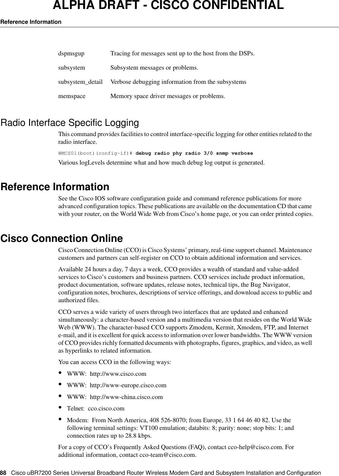 88CiscouBR7200 Series Universal Broadband Router Wireless Modem Card and Subsystem Installation and ConfigurationReference InformationALPHA DRAFT - CISCO CONFIDENTIALRadio Interface Specific LoggingThis command provides facilities to control interface-specific logging for other entities related to the radio interface.WMCS01(boot)(config-if)# debug radio phy radio 3/0 snmp verboseVarious logLevels determine what and how much debug log output is generated.Reference InformationSee the Cisco IOS software configuration guide and command reference publications for more advanced configuration topics. These publications are available on the documentation CD that came with your router, on the World Wide Web from Cisco’s home page, or you can order printed copies.Cisco Connection OnlineCisco Connection Online (CCO) is Cisco Systems’ primary, real-time support channel. Maintenance customers and partners can self-register on CCO to obtain additional information and services.Available 24 hours a day, 7 days a week, CCO provides a wealth of standard and value-added services to Cisco’s customers and business partners. CCO services include product information, product documentation, software updates, release notes, technical tips, the Bug Navigator, configuration notes, brochures, descriptions of service offerings, and download access to public and authorized files.CCO serves a wide variety of users through two interfaces that are updated and enhanced simultaneously: a character-based version and a multimedia version that resides on the World Wide Web (WWW). The character-based CCO supports Zmodem, Kermit, Xmodem, FTP, and Internet e-mail, and it is excellent for quick access to information over lower bandwidths. The WWW version of CCO provides richly formatted documents with photographs, figures, graphics, and video, as well as hyperlinks to related information.You can access CCO in the following ways:•WWW:http://www.cisco.com•WWW:http://www-europe.cisco.com•WWW:http://www-china.cisco.com•Telnet:cco.cisco.com•Modem:From North America, 408526-8070; from Europe, 33164464082. Use the following terminal settings: VT100 emulation; databits: 8; parity: none; stop bits: 1; and connection rates up to 28.8kbps.For a copy of CCO’s Frequently Asked Questions (FAQ), contact cco-help@cisco.com. For additional information, contact cco-team@cisco.com.dspmsgup Tracing for messages sent up to the host from the DSPs.subsystem Subsystem messages or problems.subsystem_detail Verbose debugging information from the subsystemsmemspace Memory space driver messages or problems.