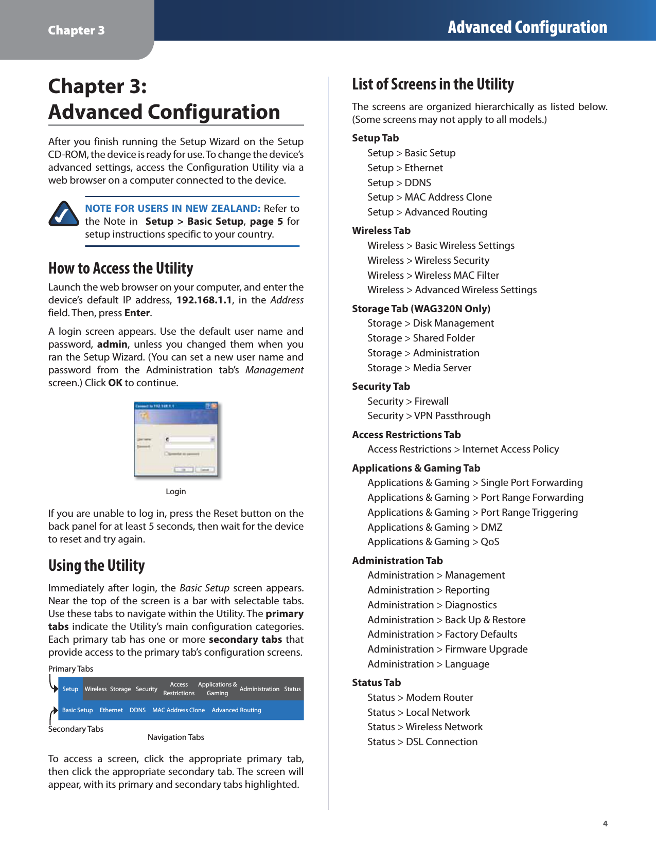 Chapter 3 Advanced Configuration4Chapter 3:Advanced ConfigurationAfter you finish running the Setup Wizard on the SetupCD-ROM, the device is ready for use. To change the device’sadvanced settings, access the Configuration Utility via aweb browser on a computer connected to the device.NOTE FOR USERS IN NEW ZEALAND: Refer tothe Note in  Setup &gt; Basic Setuppp,page 5pg forsetup instructions specific to your country.How to Access the UtilityLaunch the web browser on your computer, and enter thedevice’s default IP address,192.168.1.1, in the Addressfield. Then, pressEnter.A login screen appears. Use the default user name andpassword,admin, unless you changed them when youran the Setup Wizard. (You can set a new user name andpassword from the Administration tab’sManagementscreen.) Click OKto continue.KLoginIf you are unable to log in, press the Reset button on theback panel for at least 5 seconds, then wait for the deviceto reset and try again.Using the UtilityImmediately after login, the Basic Setup screen appears.Near the top of the screen is a bar with selectable tabs.Use these tabs to navigate within the Utility. Theprimarytabs indicate the Utility’s main configuration categories.Each primary tab has one or more secondary tabs thatprovide access to the primary tab’s configuration screens.Setup Wireless Storage Security Access RestrictionsApplications &amp; Gaming Administration Status   Basic Setup     Ethernet     DDNS     MAC Address Clone     Advanced RoutingNavigation TabsTo access a screen, click the appropriate primary tab,then click the appropriate secondary tab. The screen willappear, with its primary and secondary tabs highlighted.List of Screens in the UtilityThe screens are organized hierarchically as listed below.(Some screens may not apply to all models.)Setup TabSetup &gt; Basic SetupSetup &gt; EthernetSetup &gt; DDNSSetup &gt; MAC Address CloneSetup &gt; Advanced RoutingWireless TabWireless &gt; Basic Wireless SettingsWireless &gt; Wireless SecurityWireless &gt; Wireless MAC FilterWireless &gt; Advanced Wireless SettingsStorage Tab (WAG320N Only)Storage &gt; Disk ManagementStorage &gt; Shared FolderStorage &gt; AdministrationStorage &gt; Media ServerSecurity TabSecurity &gt; FirewallSecurity &gt; VPN PassthroughAccess Restrictions TabAccess Restrictions &gt; Internet Access PolicyApplications &amp; Gaming TabApplications &amp; Gaming &gt; Single Port ForwardingApplications &amp; Gaming &gt; Port Range ForwardingApplications &amp; Gaming &gt; Port Range TriggeringApplications &amp; Gaming &gt; DMZApplications &amp; Gaming &gt; QoSAdministration TabAdministration &gt; ManagementAdministration &gt; ReportingAdministration &gt; DiagnosticsAdministration &gt; Back Up &amp; RestoreAdministration &gt; Factory DefaultsAdministration &gt; Firmware UpgradeAdministration &gt; LanguageStatus TabStatus &gt; Modem RouterStatus &gt; Local NetworkStatus &gt; Wireless NetworkStatus &gt; DSL ConnectionPrimary TabsSecondary Tabs