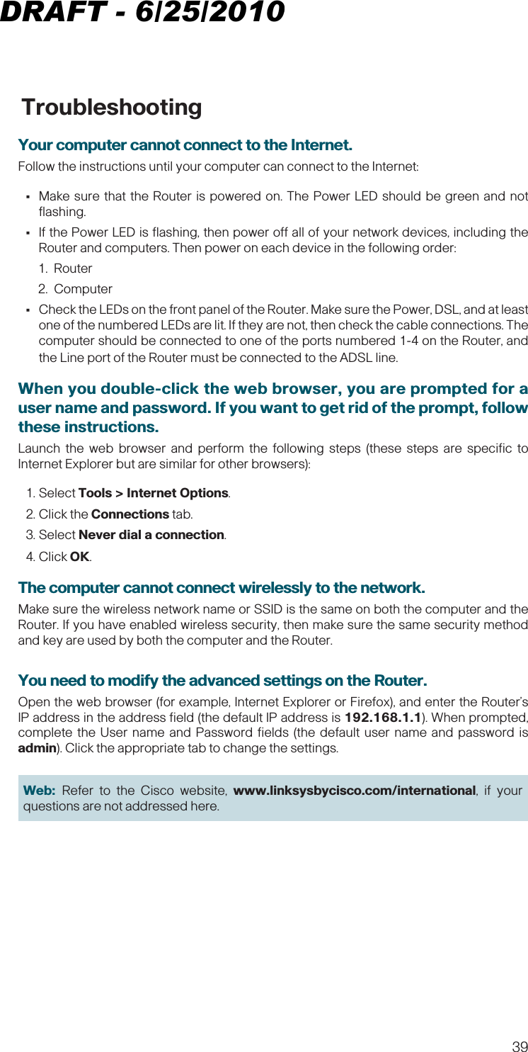 39 TroubleshootingYour computer cannot connect to the Internet. Follow the instructions until your computer can connect to the Internet: •Make sure that the Router is powered on. The Power LED should be green and not flashing. •If the Power LED is flashing, then power off all of your network devices, including the Router and computers. Then power on each device in the following order:1. Router2. Computer •Check the LEDs on the front panel of the Router. Make sure the Power, DSL, and at least one of the numbered LEDs are lit. If they are not, then check the cable connections. The computer should be connected to one of the ports numbered 1-4 on the Router, and the Line port of the Router must be connected to the ADSL line.When you double-click the web browser, you are prompted for a user name and password. If you want to get rid of the prompt, follow these instructions.Launch the web browser and perform the following steps (these steps are specific to Internet Explorer but are similar for other browsers):1. Select Tools &gt; Internet Options. 2. Click the Connections tab.3. Select Never dial a connection. 4. Click OK.The computer cannot connect wirelessly to the network.Make sure the wireless network name or SSID is the same on both the computer and the Router. If you have enabled wireless security, then make sure the same security method and key are used by both the computer and the Router.You need to modify the advanced settings on the Router.Open the web browser (for example, Internet Explorer or Firefox), and enter the Router’s IP address in the address field (the default IP address is 192.168.1.1). When prompted, complete the User name and Password fields (the default user name and password is admin). Click the appropriate tab to change the settings.Web:  Refer to the Cisco website, www.linksysbycisco.com/international, if your questions are not addressed here.DRAFT - 6/25/2010