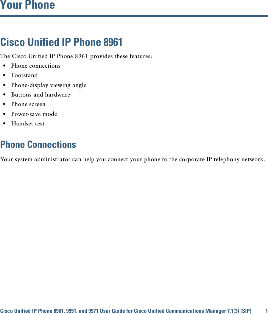 Cisco Unified IP Phone 8961, 9951, and 9971 User Guide for Cisco Unified Communications Manager 7.1(3) (SIP) 1 Your PhoneCisco Unified IP Phone 8961The Cisco Unified IP Phone 8961 provides these features:  • Phone connections  • Footstand  • Phone-display viewing angle  • Buttons and hardware  • Phone screen  • Power-save mode  • Handset restPhone ConnectionsYour system administrator can help you connect your phone to the corporate IP telephony network.