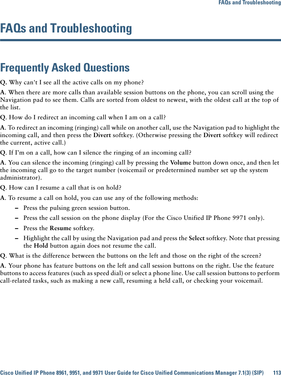 FAQs and TroubleshootingCisco Unified IP Phone 8961, 9951, and 9971 User Guide for Cisco Unified Communications Manager 7.1(3) (SIP) 113FAQs and TroubleshootingFrequently Asked QuestionsQ. Why can&apos;t I see all the active calls on my phone?A. When there are more calls than available session buttons on the phone, you can scroll using the Navigation pad to see them. Calls are sorted from oldest to newest, with the oldest call at the top of the list.Q. How do I redirect an incoming call when I am on a call?A. To redirect an incoming (ringing) call while on another call, use the Navigation pad to highlight the incoming call, and then press the Divert softkey. (Otherwise pressing the Divert softkey will redirect the current, active call.)Q. If I’m on a call, how can I silence the ringing of an incoming call?A. You can silence the incoming (ringing) call by pressing the Volume button down once, and then let the incoming call go to the target number (voicemail or predetermined number set up the system administrator).Q. How can I resume a call that is on hold?A. To resume a call on hold, you can use any of the following methods:  –Press the pulsing green session button.  –Press the call session on the phone display (For the Cisco Unified IP Phone 9971 only).  –Press the Resume softkey.  –Highlight the call by using the Navigation pad and press the Select softkey. Note that pressing the Hold button again does not resume the call.Q. What is the difference between the buttons on the left and those on the right of the screen?A. Your phone has feature buttons on the left and call session buttons on the right. Use the feature buttons to access features (such as speed dial) or select a phone line. Use call session buttons to perform call-related tasks, such as making a new call, resuming a held call, or checking your voicemail.