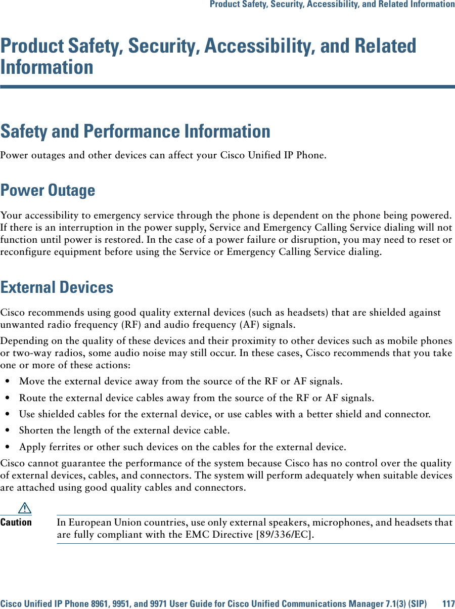 Product Safety, Security, Accessibility, and Related InformationCisco Unified IP Phone 8961, 9951, and 9971 User Guide for Cisco Unified Communications Manager 7.1(3) (SIP) 117 Product Safety, Security, Accessibility, and Related InformationSafety and Performance InformationPower outages and other devices can affect your Cisco Unified IP Phone.Power OutageYour accessibility to emergency service through the phone is dependent on the phone being powered. If there is an interruption in the power supply, Service and Emergency Calling Service dialing will not function until power is restored. In the case of a power failure or disruption, you may need to reset or reconfigure equipment before using the Service or Emergency Calling Service dialing. External DevicesCisco recommends using good quality external devices (such as headsets) that are shielded against unwanted radio frequency (RF) and audio frequency (AF) signals. Depending on the quality of these devices and their proximity to other devices such as mobile phones or two-way radios, some audio noise may still occur. In these cases, Cisco recommends that you take one or more of these actions:   • Move the external device away from the source of the RF or AF signals.   • Route the external device cables away from the source of the RF or AF signals.   • Use shielded cables for the external device, or use cables with a better shield and connector.   • Shorten the length of the external device cable.   • Apply ferrites or other such devices on the cables for the external device. Cisco cannot guarantee the performance of the system because Cisco has no control over the quality of external devices, cables, and connectors. The system will perform adequately when suitable devices are attached using good quality cables and connectors. Caution In European Union countries, use only external speakers, microphones, and headsets that are fully compliant with the EMC Directive [89/336/EC]. 