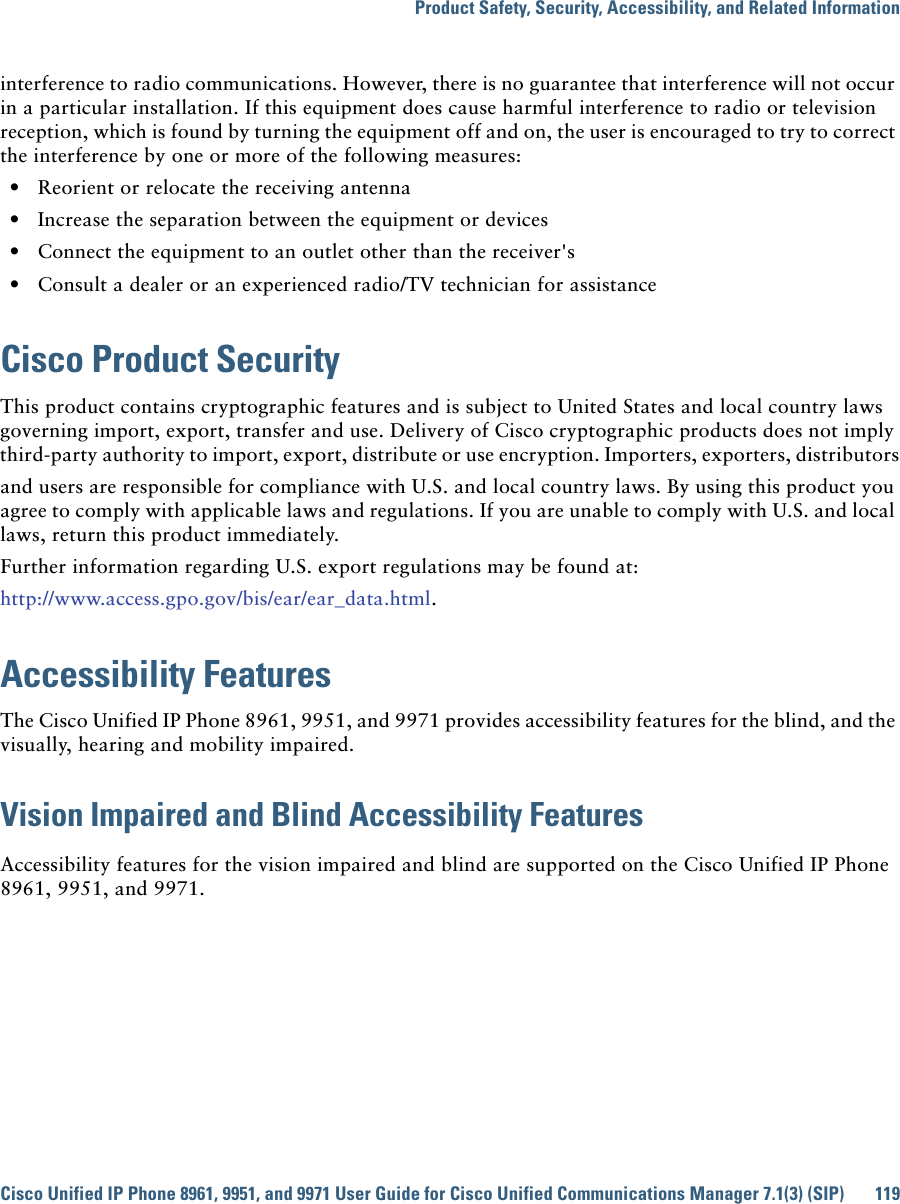 Product Safety, Security, Accessibility, and Related InformationCisco Unified IP Phone 8961, 9951, and 9971 User Guide for Cisco Unified Communications Manager 7.1(3) (SIP) 119 interference to radio communications. However, there is no guarantee that interference will not occur in a particular installation. If this equipment does cause harmful interference to radio or television reception, which is found by turning the equipment off and on, the user is encouraged to try to correct the interference by one or more of the following measures:  • Reorient or relocate the receiving antenna  • Increase the separation between the equipment or devices  • Connect the equipment to an outlet other than the receiver&apos;s  • Consult a dealer or an experienced radio/TV technician for assistanceCisco Product SecurityThis product contains cryptographic features and is subject to United States and local country laws governing import, export, transfer and use. Delivery of Cisco cryptographic products does not imply third-party authority to import, export, distribute or use encryption. Importers, exporters, distributorsand users are responsible for compliance with U.S. and local country laws. By using this product you agree to comply with applicable laws and regulations. If you are unable to comply with U.S. and local laws, return this product immediately. Further information regarding U.S. export regulations may be found at:http://www.access.gpo.gov/bis/ear/ear_data.html.Accessibility FeaturesThe Cisco Unified IP Phone 8961, 9951, and 9971 provides accessibility features for the blind, and the visually, hearing and mobility impaired.Vision Impaired and Blind Accessibility FeaturesAccessibility features for the vision impaired and blind are supported on the Cisco Unified IP Phone 8961, 9951, and 9971.
