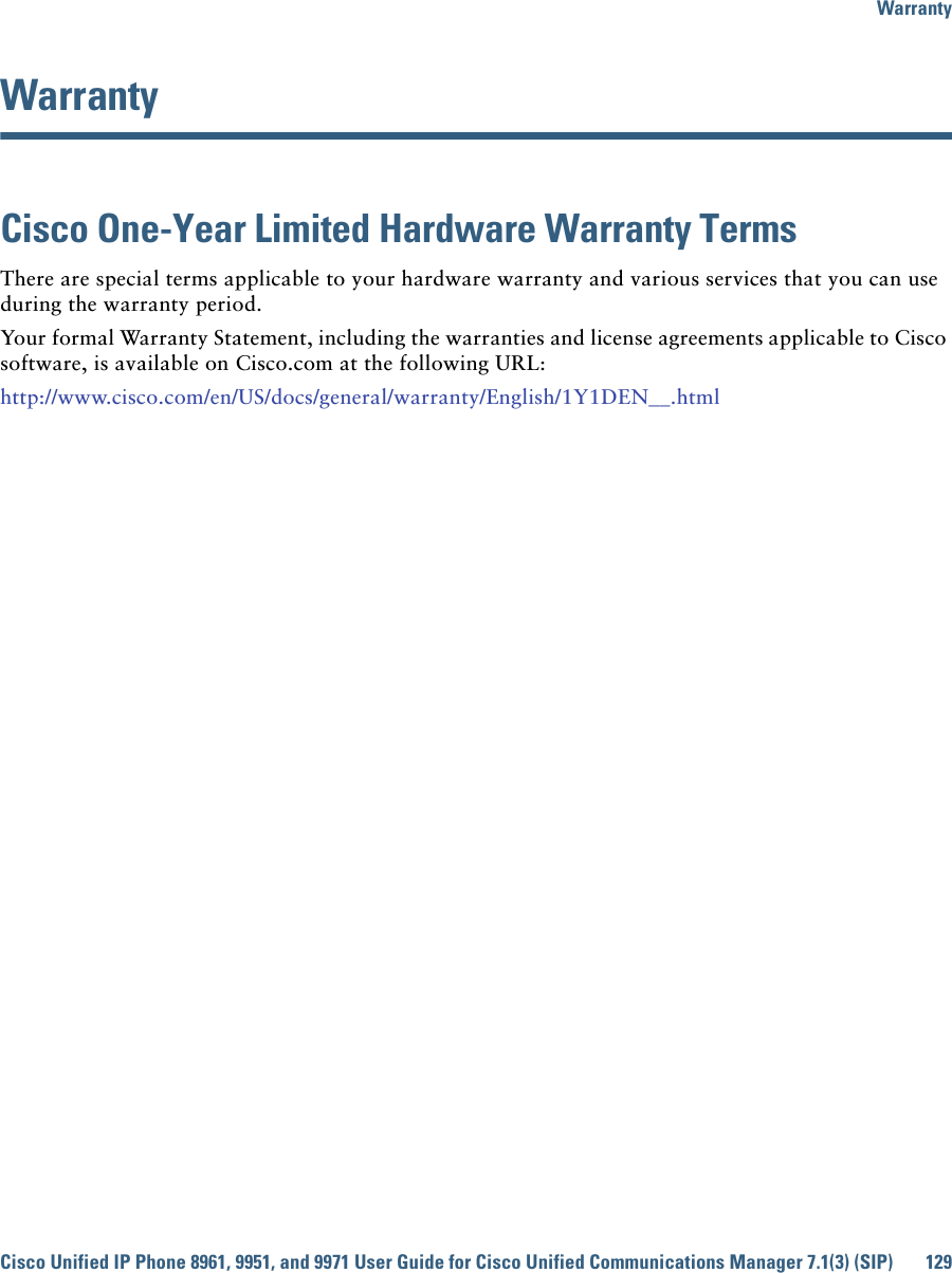 WarrantyCisco Unified IP Phone 8961, 9951, and 9971 User Guide for Cisco Unified Communications Manager 7.1(3) (SIP) 129 WarrantyCisco One-Year Limited Hardware Warranty Terms There are special terms applicable to your hardware warranty and various services that you can use during the warranty period. Your formal Warranty Statement, including the warranties and license agreements applicable to Cisco software, is available on Cisco.com at the following URL:http://www.cisco.com/en/US/docs/general/warranty/English/1Y1DEN__.html