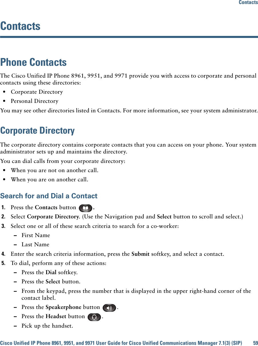 ContactsCisco Unified IP Phone 8961, 9951, and 9971 User Guide for Cisco Unified Communications Manager 7.1(3) (SIP) 59 ContactsPhone ContactsThe Cisco Unified IP Phone 8961, 9951, and 9971 provide you with access to corporate and personal contacts using these directories:  • Corporate Directory  • Personal DirectoryYou may see other directories listed in Contacts. For more information, see your system administrator.Corporate DirectoryThe corporate directory contains corporate contacts that you can access on your phone. Your system administrator sets up and maintains the directory. You can dial calls from your corporate directory:  • When you are not on another call.  • When you are on another call.Search for and Dial a Contact1. Press the Contacts button  . 2. Select Corporate Directory. (Use the Navigation pad and Select button to scroll and select.) 3. Select one or all of these search criteria to search for a co-worker:  –First Name  –Last Name4. Enter the search criteria information, press the Submit softkey, and select a contact.5. To dial, perform any of these actions:  –Press the Dial softkey.  –Press the Select button.  –From the keypad, press the number that is displayed in the upper right-hand corner of the contact label.  –Press the Speakerphone button  .  –Press the Headset button  .  –Pick up the handset.