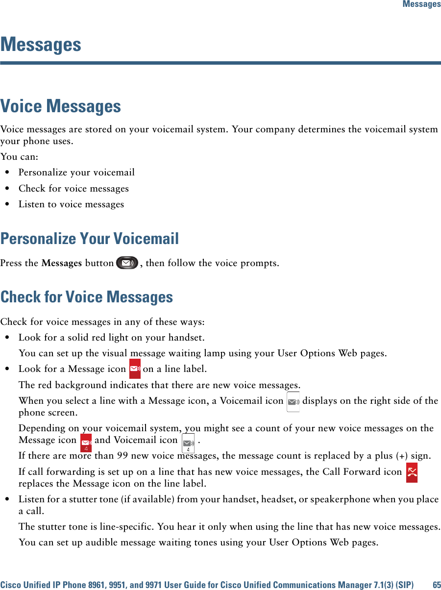 MessagesCisco Unified IP Phone 8961, 9951, and 9971 User Guide for Cisco Unified Communications Manager 7.1(3) (SIP) 65 MessagesVoice MessagesVoice messages are stored on your voicemail system. Your company determines the voicemail system your phone uses. You can:  • Personalize your voicemail  • Check for voice messages  • Listen to voice messagesPersonalize Your VoicemailPress the Messages button , then follow the voice prompts.Check for Voice MessagesCheck for voice messages in any of these ways:  • Look for a solid red light on your handset.You can set up the visual message waiting lamp using your User Options Web pages.  • Look for a Message icon on a line label.The red background indicates that there are new voice messages.When you select a line with a Message icon, a Voicemail icon displays on the right side of the phone screen.Depending on your voicemail system, you might see a count of your new voice messages on the Message icon and Voicemail icon .If there are more than 99 new voice messages, the message count is replaced by a plus (+) sign.If call forwarding is set up on a line that has new voice messages, the Call Forward icon  replaces the Message icon on the line label.  • Listen for a stutter tone (if available) from your handset, headset, or speakerphone when you place a call.The stutter tone is line-specific. You hear it only when using the line that has new voice messages.You can set up audible message waiting tones using your User Options Web pages.