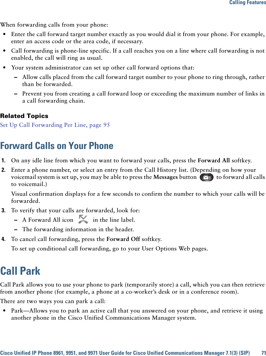 Calling FeaturesCisco Unified IP Phone 8961, 9951, and 9971 User Guide for Cisco Unified Communications Manager 7.1(3) (SIP) 71When forwarding calls from your phone:  • Enter the call forward target number exactly as you would dial it from your phone. For example, enter an access code or the area code, if necessary.  • Call forwarding is phone-line specific. If a call reaches you on a line where call forwarding is not enabled, the call will ring as usual.  • Your system administrator can set up other call forward options that:  –Allow calls placed from the call forward target number to your phone to ring through, rather than be forwarded.  –Prevent you from creating a call forward loop or exceeding the maximum number of links in a call forwarding chain.Related TopicsSet Up Call Forwarding Per Line, page 95Forward Calls on Your Phone1. On any idle line from which you want to forward your calls, press the Forward All softkey.2. Enter a phone number, or select an entry from the Call History list. (Depending on how your voicemail system is set up, you may be able to press the Messages button to forward all calls to voicemail.)Visual confirmation displays for a few seconds to confirm the number to which your calls will be forwarded.3. To verify that your calls are forwarded, look for:  –A Forward All icon   in the line label.  –The forwarding information in the header.4. To cancel call forwarding, press the Forward Off softkey.To set up conditional call forwarding, go to your User Options Web pages.Call ParkCall Park allows you to use your phone to park (temporarily store) a call, which you can then retrieve from another phone (for example, a phone at a co-worker’s desk or in a conference room).There are two ways you can park a call:  • Park—Allows you to park an active call that you answered on your phone, and retrieve it using another phone in the Cisco Unified Communications Manager system. 