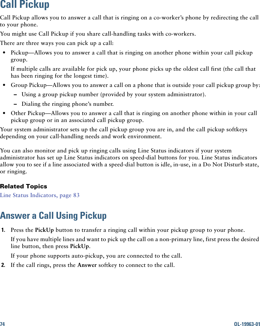 74 OL-19963-01Call PickupCall Pickup allows you to answer a call that is ringing on a co-worker’s phone by redirecting the call to your phone. You might use Call Pickup if you share call-handling tasks with co-workers.There are three ways you can pick up a call:  • Pickup—Allows you to answer a call that is ringing on another phone within your call pickup group.If multiple calls are available for pick up, your phone picks up the oldest call first (the call that has been ringing for the longest time).  • Group Pickup—Allows you to answer a call on a phone that is outside your call pickup group by:  –Using a group pickup number (provided by your system administrator).   –Dialing the ringing phone’s number.  • Other Pickup—Allows you to answer a call that is ringing on another phone within in your call pickup group or in an associated call pickup group.Your system administrator sets up the call pickup group you are in, and the call pickup softkeys depending on your call-handling needs and work environment. You can also monitor and pick up ringing calls using Line Status indicators if your system administrator has set up Line Status indicators on speed-dial buttons for you. Line Status indicators allow you to see if a line associated with a speed-dial button is idle, in-use, in a Do Not Disturb state, or ringing.Related TopicsLine Status Indicators, page 83Answer a Call Using Pickup1. Press the PickUp button to transfer a ringing call within your pickup group to your phone. If you have multiple lines and want to pick up the call on a non-primary line, first press the desired line button, then press PickUp.If your phone supports auto-pickup, you are connected to the call.2. If the call rings, press the Answer softkey to connect to the call. 