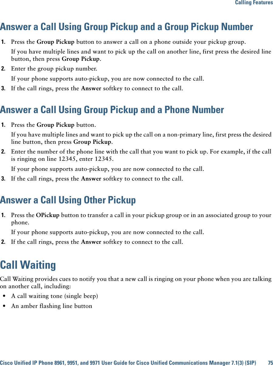 Calling FeaturesCisco Unified IP Phone 8961, 9951, and 9971 User Guide for Cisco Unified Communications Manager 7.1(3) (SIP) 75Answer a Call Using Group Pickup and a Group Pickup Number1. Press the Group Pickup button to answer a call on a phone outside your pickup group. If you have multiple lines and want to pick up the call on another line, first press the desired line button, then press Group Pickup.2. Enter the group pickup number.If your phone supports auto-pickup, you are now connected to the call.3. If the call rings, press the Answer softkey to connect to the call.Answer a Call Using Group Pickup and a Phone Number1. Press the Group Pickup button. If you have multiple lines and want to pick up the call on a non-primary line, first press the desired line button, then press Group Pickup.2. Enter the number of the phone line with the call that you want to pick up. For example, if the call is ringing on line 12345, enter 12345.If your phone supports auto-pickup, you are now connected to the call.3. If the call rings, press the Answer softkey to connect to the call.Answer a Call Using Other Pickup1. Press the OPickup button to transfer a call in your pickup group or in an associated group to your phone. If your phone supports auto-pickup, you are now connected to the call.2. If the call rings, press the Answer softkey to connect to the call.Call WaitingCall Waiting provides cues to notify you that a new call is ringing on your phone when you are talking on another call, including:  • A call waiting tone (single beep)  • An amber flashing line button
