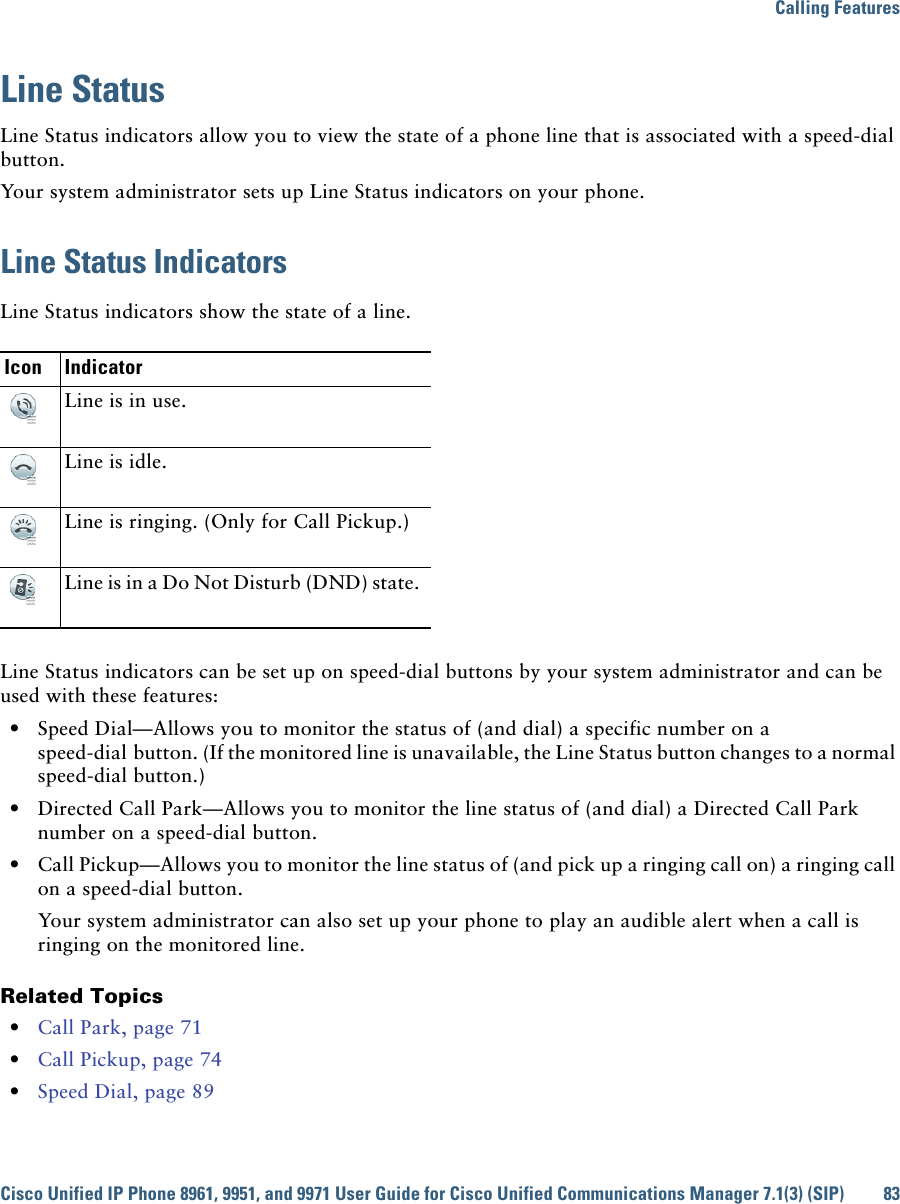 Calling FeaturesCisco Unified IP Phone 8961, 9951, and 9971 User Guide for Cisco Unified Communications Manager 7.1(3) (SIP) 83Line StatusLine Status indicators allow you to view the state of a phone line that is associated with a speed-dial button.Your system administrator sets up Line Status indicators on your phone.Line Status IndicatorsLine Status indicators show the state of a line. Line Status indicators can be set up on speed-dial buttons by your system administrator and can be used with these features:  • Speed Dial—Allows you to monitor the status of (and dial) a specific number on a speed-dial button. (If the monitored line is unavailable, the Line Status button changes to a normal speed-dial button.)  • Directed Call Park—Allows you to monitor the line status of (and dial) a Directed Call Park number on a speed-dial button.   • Call Pickup—Allows you to monitor the line status of (and pick up a ringing call on) a ringing call on a speed-dial button. Your system administrator can also set up your phone to play an audible alert when a call is ringing on the monitored line. Related Topics  • Call Park, page 71  • Call Pickup, page 74  • Speed Dial, page 89Icon IndicatorLine is in use. Line is idle.Line is ringing. (Only for Call Pickup.)Line is in a Do Not Disturb (DND) state.