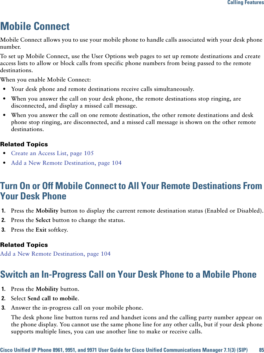 Calling FeaturesCisco Unified IP Phone 8961, 9951, and 9971 User Guide for Cisco Unified Communications Manager 7.1(3) (SIP) 85Mobile ConnectMobile Connect allows you to use your mobile phone to handle calls associated with your desk phone number. To set up Mobile Connect, use the User Options web pages to set up remote destinations and create access lists to allow or block calls from specific phone numbers from being passed to the remote destinations.When you enable Mobile Connect:  • Your desk phone and remote destinations receive calls simultaneously.  • When you answer the call on your desk phone, the remote destinations stop ringing, are disconnected, and display a missed call message.  • When you answer the call on one remote destination, the other remote destinations and desk phone stop ringing, are disconnected, and a missed call message is shown on the other remote destinations.Related Topics  • Create an Access List, page 105  • Add a New Remote Destination, page 104Turn On or Off Mobile Connect to All Your Remote Destinations From Your Desk Phone1. Press the Mobility button to display the current remote destination status (Enabled or Disabled).2. Press the Select button to change the status.3. Press the Exit softkey.Related TopicsAdd a New Remote Destination, page 104Switch an In-Progress Call on Your Desk Phone to a Mobile Phone1. Press the Mobility button.2. Select Send call to mobile.3. Answer the in-progress call on your mobile phone.The desk phone line button turns red and handset icons and the calling party number appear on the phone display. You cannot use the same phone line for any other calls, but if your desk phone supports multiple lines, you can use another line to make or receive calls.
