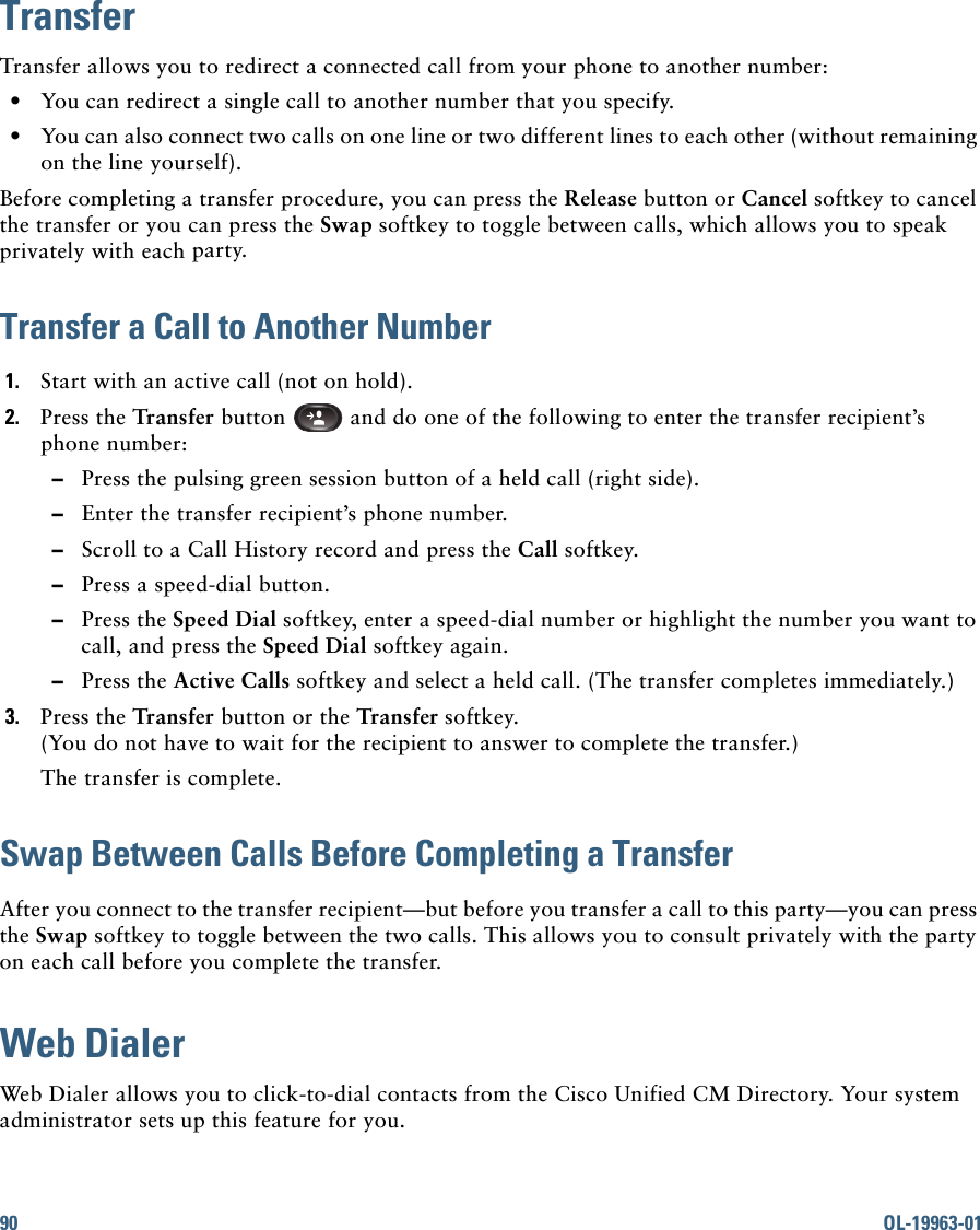 90 OL-19963-01TransferTransfer allows you to redirect a connected call from your phone to another number:   • You can redirect a single call to another number that you specify.  • You can also connect two calls on one line or two different lines to each other (without remaining on the line yourself).Before completing a transfer procedure, you can press the Release button or Cancel softkey to cancel the transfer or you can press the Swap softkey to toggle between calls, which allows you to speak privately with each party.Transfer a Call to Another Number1. Start with an active call (not on hold).2. Press the Transfer button   and do one of the following to enter the transfer recipient’s phone number:  –Press the pulsing green session button of a held call (right side).  –Enter the transfer recipient’s phone number.   –Scroll to a Call History record and press the Call softkey.  –Press a speed-dial button.  –Press the Speed Dial softkey, enter a speed-dial number or highlight the number you want to call, and press the Speed Dial softkey again.   –Press the Active Calls softkey and select a held call. (The transfer completes immediately.)3. Press the Transfer button or the Transfer softkey. (You do not have to wait for the recipient to answer to complete the transfer.)The transfer is complete.Swap Between Calls Before Completing a TransferAfter you connect to the transfer recipient—but before you transfer a call to this party—you can press the Swap softkey to toggle between the two calls. This allows you to consult privately with the party on each call before you complete the transfer.Web DialerWeb Dialer allows you to click-to-dial contacts from the Cisco Unified CM Directory. Your system administrator sets up this feature for you.