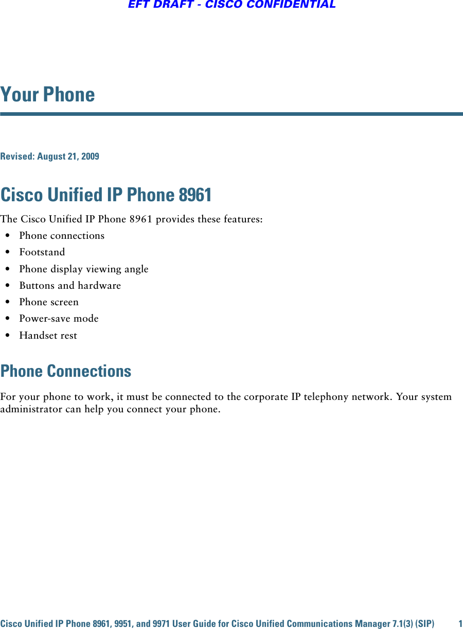 Cisco Unified IP Phone 8961, 9951, and 9971 User Guide for Cisco Unified Communications Manager 7.1(3) (SIP) 1EFT DRAFT - CISCO CONFIDENTIALYour PhoneRevised: August 21, 2009Cisco Unified IP Phone 8961The Cisco Unified IP Phone 8961 provides these features:  • Phone connections  • Footstand  • Phone display viewing angle  • Buttons and hardware  • Phone screen  • Power-save mode  • Handset restPhone ConnectionsFor your phone to work, it must be connected to the corporate IP telephony network. Your system administrator can help you connect your phone.