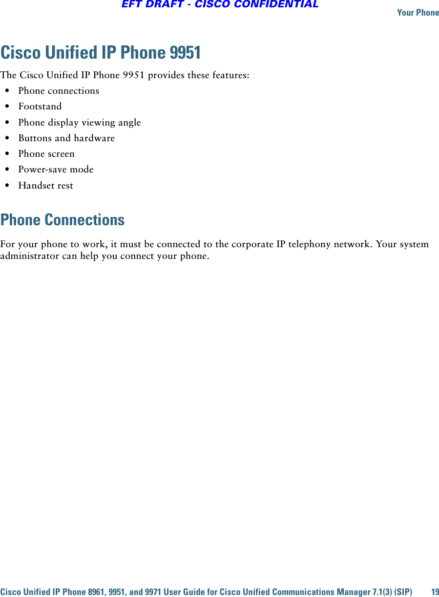Your PhoneCisco Unified IP Phone 8961, 9951, and 9971 User Guide for Cisco Unified Communications Manager 7.1(3) (SIP) 19EFT DRAFT - CISCO CONFIDENTIALCisco Unified IP Phone 9951The Cisco Unified IP Phone 9951 provides these features:  • Phone connections  • Footstand  • Phone display viewing angle  • Buttons and hardware  • Phone screen  • Power-save mode  • Handset restPhone ConnectionsFor your phone to work, it must be connected to the corporate IP telephony network. Your system administrator can help you connect your phone.