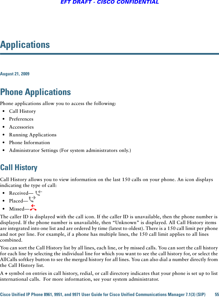 Cisco Unified IP Phone 8961, 9951, and 9971 User Guide for Cisco Unified Communications Manager 7.1(3) (SIP) 55EFT DRAFT - CISCO CONFIDENTIALApplicationsAugust 21, 2009Phone ApplicationsPhone applications allow you to access the following:   • Call History   • Preferences   • Accessories  • Running Applications  • Phone Information   • Administrator Settings (For system administrators only.) Call HistoryCall History allows you to view information on the last 150 calls on your phone. An icon displays indicating the type of call:  • Received—  • Placed—  • Missed—The caller ID is displayed with the call icon. If the caller ID is unavailable, then the phone number is displayed. If the phone number is unavailable, then “Unknown” is displayed. All Call History items are integrated into one list and are ordered by time (latest to oldest). There is a 150 call limit per phone and not per line. For example, if a phone has multiple lines, the 150 call limit applies to all lines combined.You can sort the Call History list by all lines, each line, or by missed calls. You can sort the call history for each line by selecting the individual line for which you want to see the call history for, or select the AllCalls softkey button to see the merged history for all lines. You can also dial a number directly from the Call History list.A + symbol on entries in call history, redial, or call directory indicates that your phone is set up to list international calls.  For more information, see your system administrator.