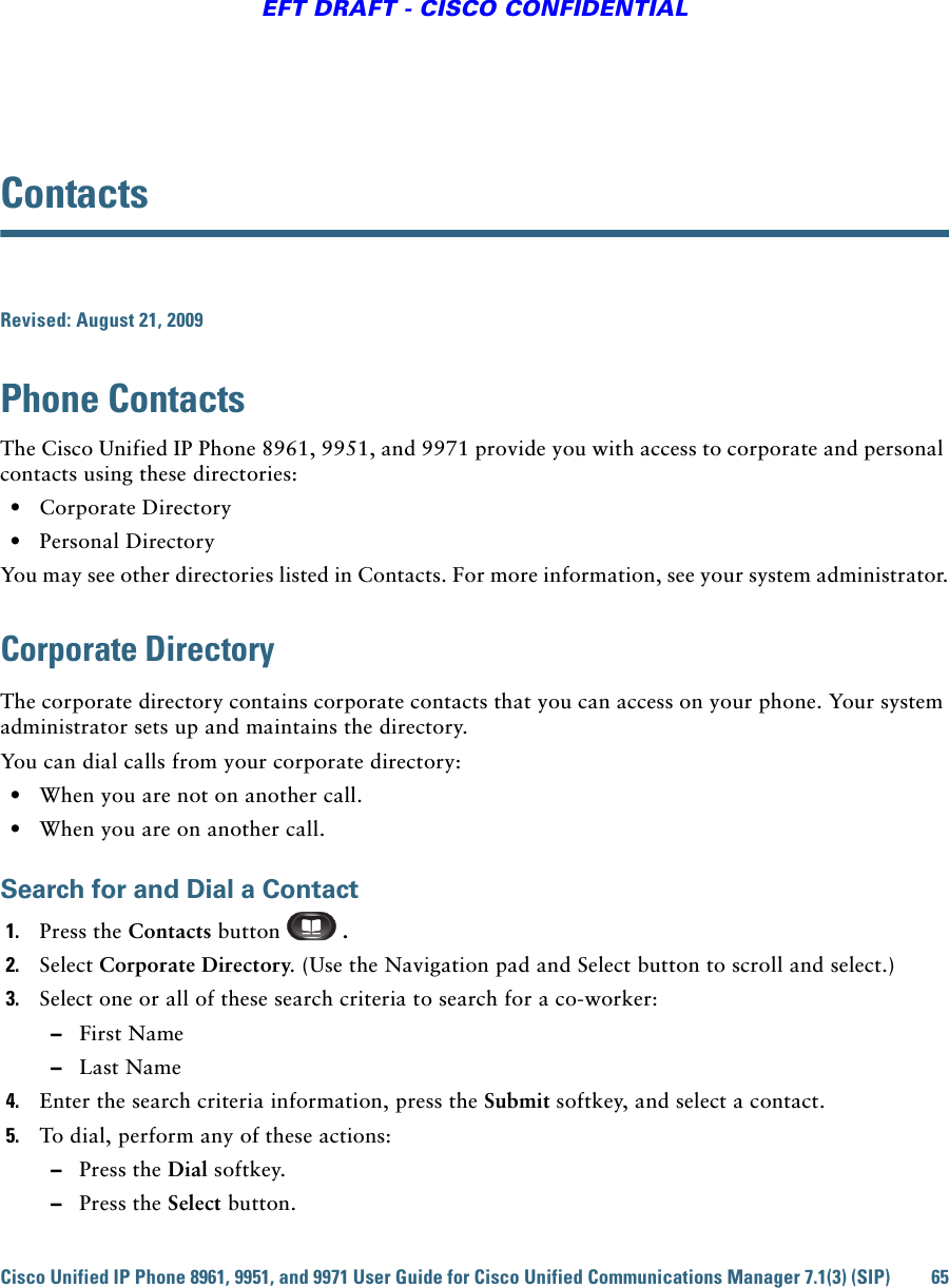 Cisco Unified IP Phone 8961, 9951, and 9971 User Guide for Cisco Unified Communications Manager 7.1(3) (SIP) 65EFT DRAFT - CISCO CONFIDENTIALContactsRevised: August 21, 2009Phone ContactsThe Cisco Unified IP Phone 8961, 9951, and 9971 provide you with access to corporate and personal contacts using these directories:  • Corporate Directory  • Personal DirectoryYou may see other directories listed in Contacts. For more information, see your system administrator.Corporate DirectoryThe corporate directory contains corporate contacts that you can access on your phone. Your system administrator sets up and maintains the directory. You can dial calls from your corporate directory:  • When you are not on another call.  • When you are on another call.Search for and Dial a Contact1. Press the Contacts button  . 2. Select Corporate Directory. (Use the Navigation pad and Select button to scroll and select.) 3. Select one or all of these search criteria to search for a co-worker:  –First Name  –Last Name4. Enter the search criteria information, press the Submit softkey, and select a contact.5. To dial, perform any of these actions:  –Press the Dial softkey.  –Press the Select button.