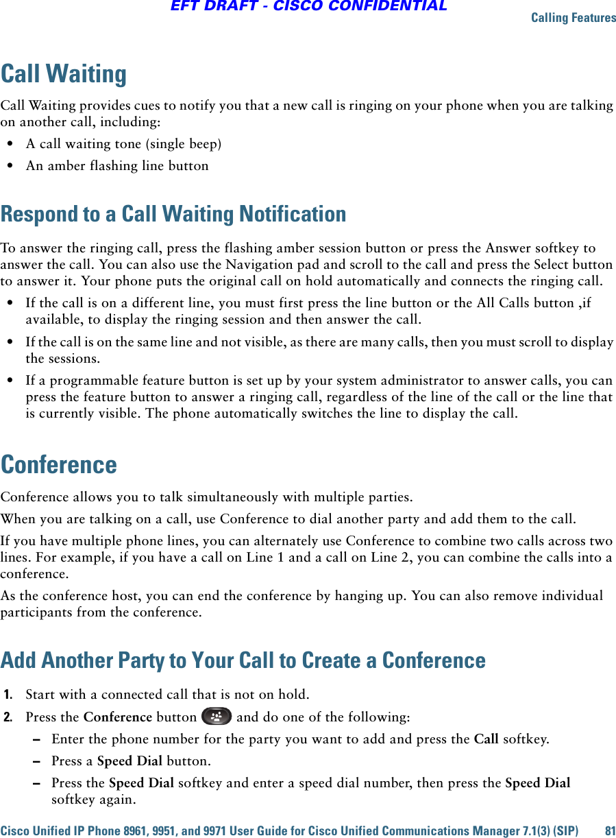 Calling FeaturesCisco Unified IP Phone 8961, 9951, and 9971 User Guide for Cisco Unified Communications Manager 7.1(3) (SIP) 81EFT DRAFT - CISCO CONFIDENTIALCall WaitingCall Waiting provides cues to notify you that a new call is ringing on your phone when you are talking on another call, including:  • A call waiting tone (single beep)  • An amber flashing line buttonRespond to a Call Waiting NotificationTo answer the ringing call, press the flashing amber session button or press the Answer softkey to answer the call. You can also use the Navigation pad and scroll to the call and press the Select button to answer it. Your phone puts the original call on hold automatically and connects the ringing call.  • If the call is on a different line, you must first press the line button or the All Calls button ,if available, to display the ringing session and then answer the call.  • If the call is on the same line and not visible, as there are many calls, then you must scroll to display the sessions.  • If a programmable feature button is set up by your system administrator to answer calls, you can press the feature button to answer a ringing call, regardless of the line of the call or the line that is currently visible. The phone automatically switches the line to display the call.ConferenceConference allows you to talk simultaneously with multiple parties.When you are talking on a call, use Conference to dial another party and add them to the call.If you have multiple phone lines, you can alternately use Conference to combine two calls across two lines. For example, if you have a call on Line 1 and a call on Line 2, you can combine the calls into a conference.As the conference host, you can end the conference by hanging up. You can also remove individual participants from the conference.Add Another Party to Your Call to Create a Conference1. Start with a connected call that is not on hold.2. Press the Conference button   and do one of the following:  –Enter the phone number for the party you want to add and press the Call softkey.  –Press a Speed Dial button.  –Press the Speed Dial softkey and enter a speed dial number, then press the Speed Dial  softkey again.