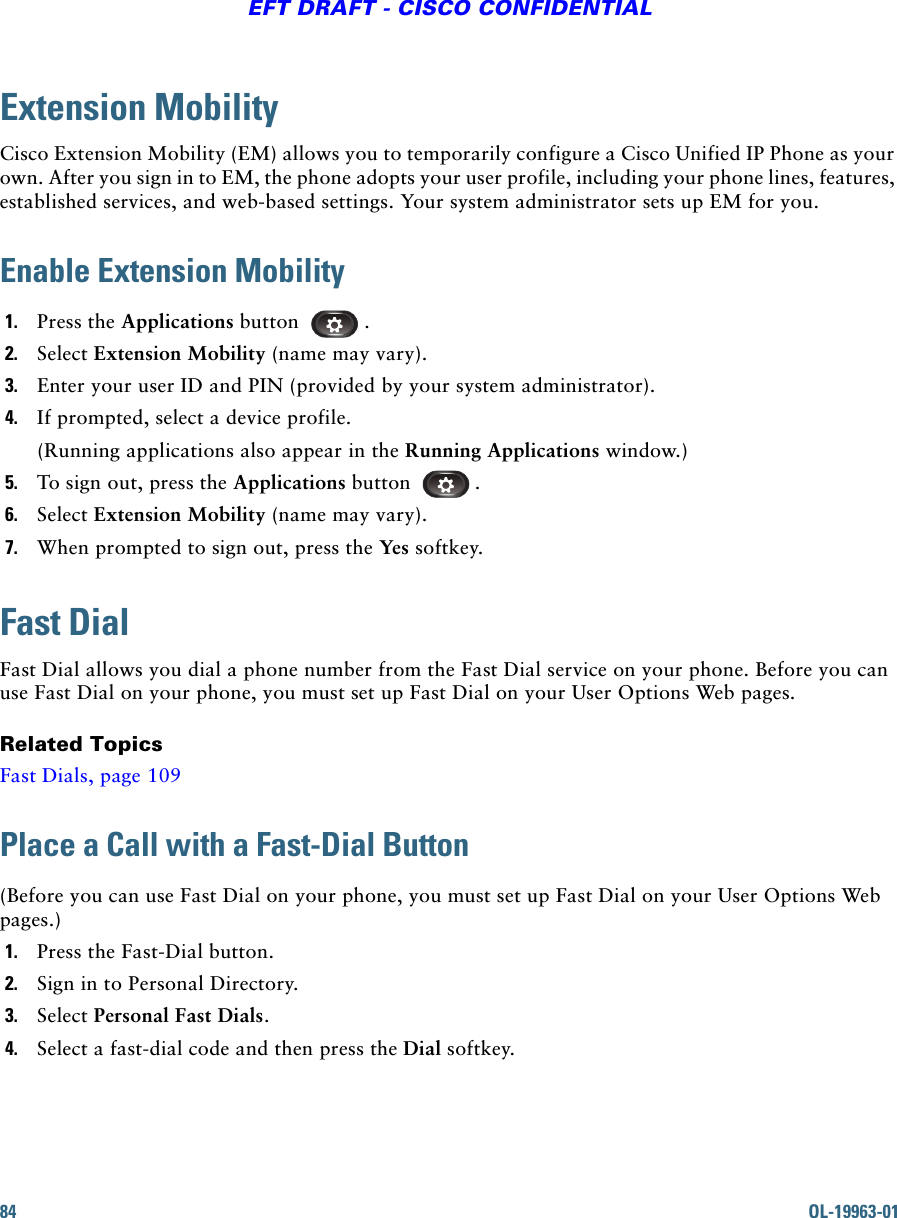 84 OL-19963-01EFT DRAFT - CISCO CONFIDENTIALExtension MobilityCisco Extension Mobility (EM) allows you to temporarily configure a Cisco Unified IP Phone as your own. After you sign in to EM, the phone adopts your user profile, including your phone lines, features, established services, and web-based settings. Your system administrator sets up EM for you.Enable Extension Mobility1. Press the Applications button  .2. Select Extension Mobility (name may vary).3. Enter your user ID and PIN (provided by your system administrator).4. If prompted, select a device profile.(Running applications also appear in the Running Applications window.)5. To sign out, press the Applications button .6. Select Extension Mobility (name may vary).7. When prompted to sign out, press the Yes softkey. Fast DialFast Dial allows you dial a phone number from the Fast Dial service on your phone. Before you can use Fast Dial on your phone, you must set up Fast Dial on your User Options Web pages.Related TopicsFast Dials, page 109Place a Call with a Fast-Dial Button(Before you can use Fast Dial on your phone, you must set up Fast Dial on your User Options Web pages.)1. Press the Fast-Dial button.2. Sign in to Personal Directory.3. Select Personal Fast Dials.4. Select a fast-dial code and then press the Dial softkey.