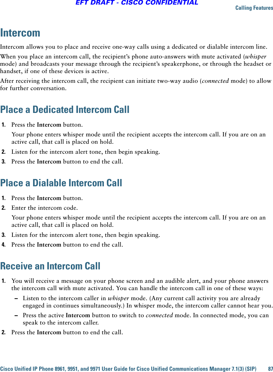 Calling FeaturesCisco Unified IP Phone 8961, 9951, and 9971 User Guide for Cisco Unified Communications Manager 7.1(3) (SIP) 87EFT DRAFT - CISCO CONFIDENTIALIntercomIntercom allows you to place and receive one-way calls using a dedicated or dialable intercom line. When you place an intercom call, the recipient’s phone auto-answers with mute activated (whisper mode) and broadcasts your message through the recipient’s speakerphone, or through the headset or handset, if one of these devices is active.After receiving the intercom call, the recipient can initiate two-way audio (connected mode) to allow for further conversation.Place a Dedicated Intercom Call1. Press the Intercom button. Your phone enters whisper mode until the recipient accepts the intercom call. If you are on an active call, that call is placed on hold.2. Listen for the intercom alert tone, then begin speaking.3. Press the Intercom button to end the call.Place a Dialable Intercom Call1. Press the Intercom button. 2. Enter the intercom code.Your phone enters whisper mode until the recipient accepts the intercom call. If you are on an active call, that call is placed on hold.3. Listen for the intercom alert tone, then begin speaking.4. Press the Intercom button to end the call.Receive an Intercom Call1. You will receive a message on your phone screen and an audible alert, and your phone answers the intercom call with mute activated. You can handle the intercom call in one of these ways:  –Listen to the intercom caller in whisper mode. (Any current call activity you are already engaged in continues simultaneously.) In whisper mode, the intercom caller cannot hear you.  –Press the active Intercom button to switch to connected mode. In connected mode, you can speak to the intercom caller.2. Press the Intercom button to end the call.