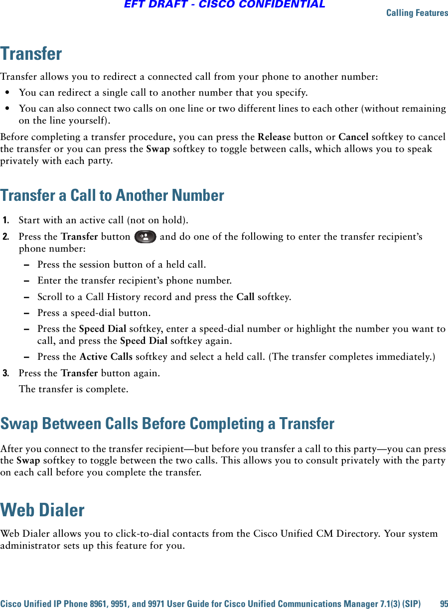 Calling FeaturesCisco Unified IP Phone 8961, 9951, and 9971 User Guide for Cisco Unified Communications Manager 7.1(3) (SIP) 95EFT DRAFT - CISCO CONFIDENTIALTransferTransfer allows you to redirect a connected call from your phone to another number:   • You can redirect a single call to another number that you specify.  • You can also connect two calls on one line or two different lines to each other (without remaining on the line yourself).Before completing a transfer procedure, you can press the Release button or Cancel softkey to cancel the transfer or you can press the Swap softkey to toggle between calls, which allows you to speak privately with each party.Transfer a Call to Another Number1. Start with an active call (not on hold).2. Press the Transfer button   and do one of the following to enter the transfer recipient’s phone number:  –Press the session button of a held call.  –Enter the transfer recipient’s phone number.   –Scroll to a Call History record and press the Call softkey.  –Press a speed-dial button.  –Press the Speed Dial softkey, enter a speed-dial number or highlight the number you want to call, and press the Speed Dial softkey again.   –Press the Active Calls softkey and select a held call. (The transfer completes immediately.)3. Press the Transfer button again.The transfer is complete.Swap Between Calls Before Completing a TransferAfter you connect to the transfer recipient—but before you transfer a call to this party—you can press the Swap softkey to toggle between the two calls. This allows you to consult privately with the party on each call before you complete the transfer.Web DialerWeb Dialer allows you to click-to-dial contacts from the Cisco Unified CM Directory. Your system administrator sets up this feature for you.