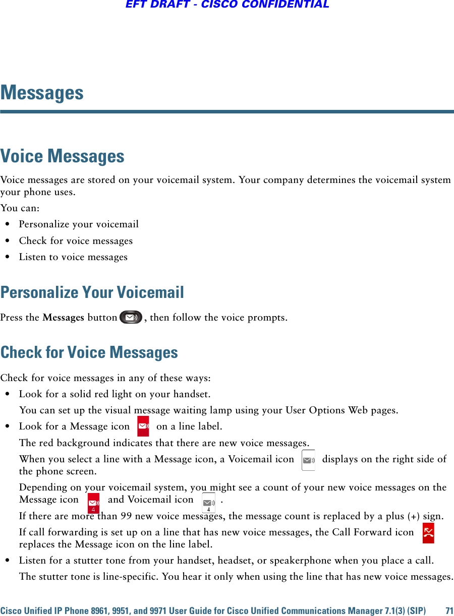 Cisco Unified IP Phone 8961, 9951, and 9971 User Guide for Cisco Unified Communications Manager 7.1(3) (SIP) 71EFT DRAFT - CISCO CONFIDENTIALMessagesVoice MessagesVoice messages are stored on your voicemail system. Your company determines the voicemail system your phone uses. You can:  • Personalize your voicemail  • Check for voice messages  • Listen to voice messagesPersonalize Your VoicemailPress the Messages button , then follow the voice prompts.Check for Voice MessagesCheck for voice messages in any of these ways:  • Look for a solid red light on your handset.You can set up the visual message waiting lamp using your User Options Web pages.  • Look for a Message icon   on a line label.The red background indicates that there are new voice messages.When you select a line with a Message icon, a Voicemail icon   displays on the right side of the phone screen.Depending on your voicemail system, you might see a count of your new voice messages on the Message icon   and Voicemail icon  .If there are more than 99 new voice messages, the message count is replaced by a plus (+) sign.If call forwarding is set up on a line that has new voice messages, the Call Forward icon   replaces the Message icon on the line label.  • Listen for a stutter tone from your handset, headset, or speakerphone when you place a call.The stutter tone is line-specific. You hear it only when using the line that has new voice messages.