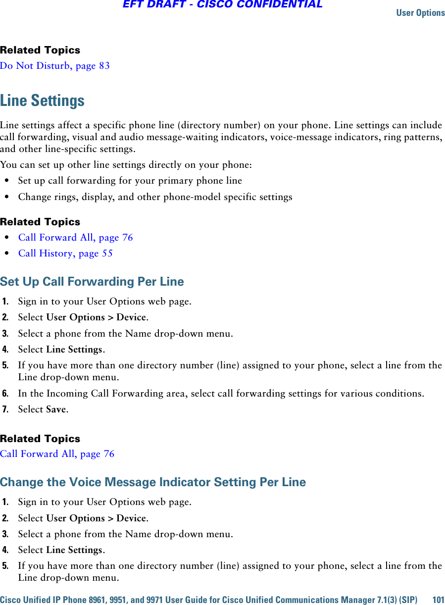 User OptionsCisco Unified IP Phone 8961, 9951, and 9971 User Guide for Cisco Unified Communications Manager 7.1(3) (SIP) 101EFT DRAFT - CISCO CONFIDENTIALRelated TopicsDo Not Disturb, page 83Line SettingsLine settings affect a specific phone line (directory number) on your phone. Line settings can include call forwarding, visual and audio message-waiting indicators, voice-message indicators, ring patterns, and other line-specific settings.You can set up other line settings directly on your phone:  • Set up call forwarding for your primary phone line  • Change rings, display, and other phone-model specific settingsRelated Topics  • Call Forward All, page 76  • Call History, page 55Set Up Call Forwarding Per Line1. Sign in to your User Options web page.2. Select User Options &gt; Device.3. Select a phone from the Name drop-down menu.4. Select Line Settings.5. If you have more than one directory number (line) assigned to your phone, select a line from the Line drop-down menu.6. In the Incoming Call Forwarding area, select call forwarding settings for various conditions.7. Select Save.Related TopicsCall Forward All, page 76Change the Voice Message Indicator Setting Per Line1. Sign in to your User Options web page.2. Select User Options &gt; Device.3. Select a phone from the Name drop-down menu.4. Select Line Settings.5. If you have more than one directory number (line) assigned to your phone, select a line from the Line drop-down menu.
