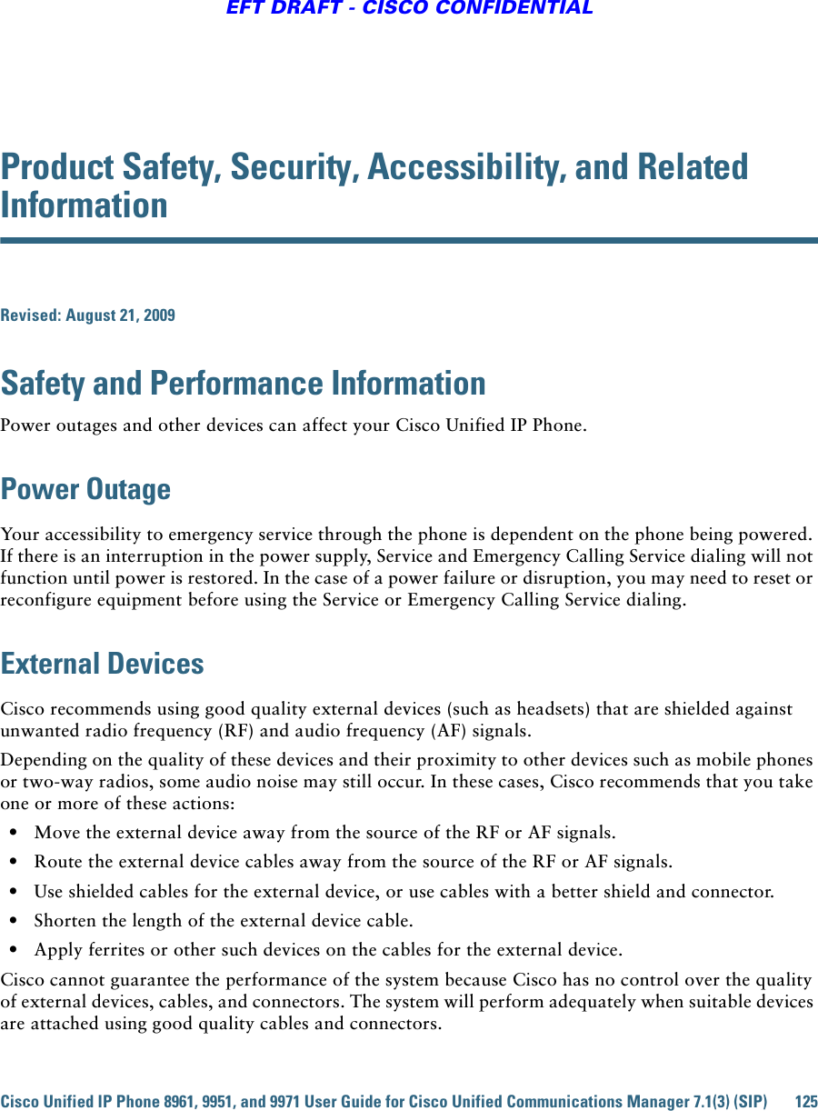 Cisco Unified IP Phone 8961, 9951, and 9971 User Guide for Cisco Unified Communications Manager 7.1(3) (SIP) 125EFT DRAFT - CISCO CONFIDENTIALProduct Safety, Security, Accessibility, and Related InformationRevised: August 21, 2009Safety and Performance InformationPower outages and other devices can affect your Cisco Unified IP Phone.Power OutageYour accessibility to emergency service through the phone is dependent on the phone being powered. If there is an interruption in the power supply, Service and Emergency Calling Service dialing will not function until power is restored. In the case of a power failure or disruption, you may need to reset or reconfigure equipment before using the Service or Emergency Calling Service dialing. External DevicesCisco recommends using good quality external devices (such as headsets) that are shielded against unwanted radio frequency (RF) and audio frequency (AF) signals. Depending on the quality of these devices and their proximity to other devices such as mobile phones or two-way radios, some audio noise may still occur. In these cases, Cisco recommends that you take one or more of these actions:   • Move the external device away from the source of the RF or AF signals.   • Route the external device cables away from the source of the RF or AF signals.   • Use shielded cables for the external device, or use cables with a better shield and connector.   • Shorten the length of the external device cable.   • Apply ferrites or other such devices on the cables for the external device. Cisco cannot guarantee the performance of the system because Cisco has no control over the quality of external devices, cables, and connectors. The system will perform adequately when suitable devices are attached using good quality cables and connectors. 