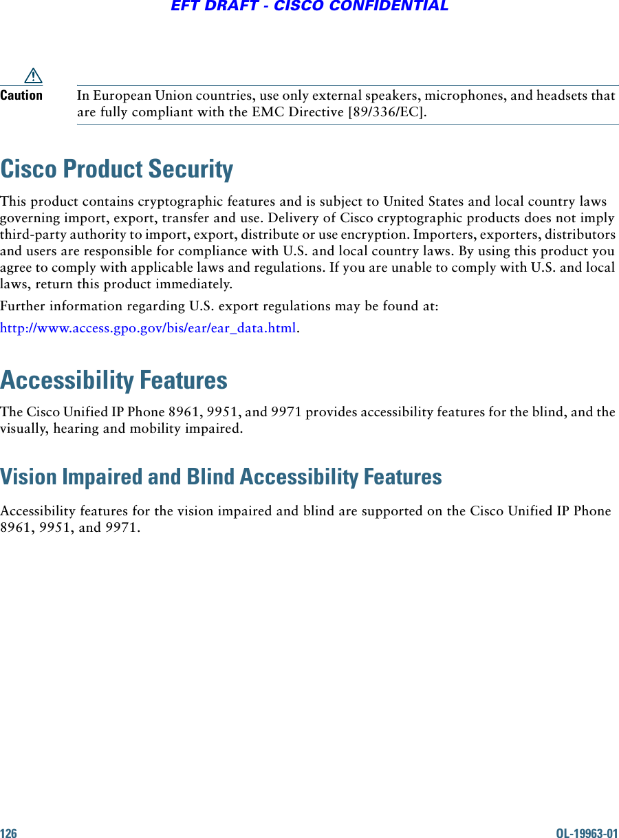 126 OL-19963-01EFT DRAFT - CISCO CONFIDENTIALCaution In European Union countries, use only external speakers, microphones, and headsets that are fully compliant with the EMC Directive [89/336/EC]. Cisco Product SecurityThis product contains cryptographic features and is subject to United States and local country laws governing import, export, transfer and use. Delivery of Cisco cryptographic products does not imply third-party authority to import, export, distribute or use encryption. Importers, exporters, distributors and users are responsible for compliance with U.S. and local country laws. By using this product you agree to comply with applicable laws and regulations. If you are unable to comply with U.S. and local laws, return this product immediately. Further information regarding U.S. export regulations may be found at:http://www.access.gpo.gov/bis/ear/ear_data.html.Accessibility FeaturesThe Cisco Unified IP Phone 8961, 9951, and 9971 provides accessibility features for the blind, and the visually, hearing and mobility impaired.Vision Impaired and Blind Accessibility Features Accessibility features for the vision impaired and blind are supported on the Cisco Unified IP Phone 8961, 9951, and 9971.