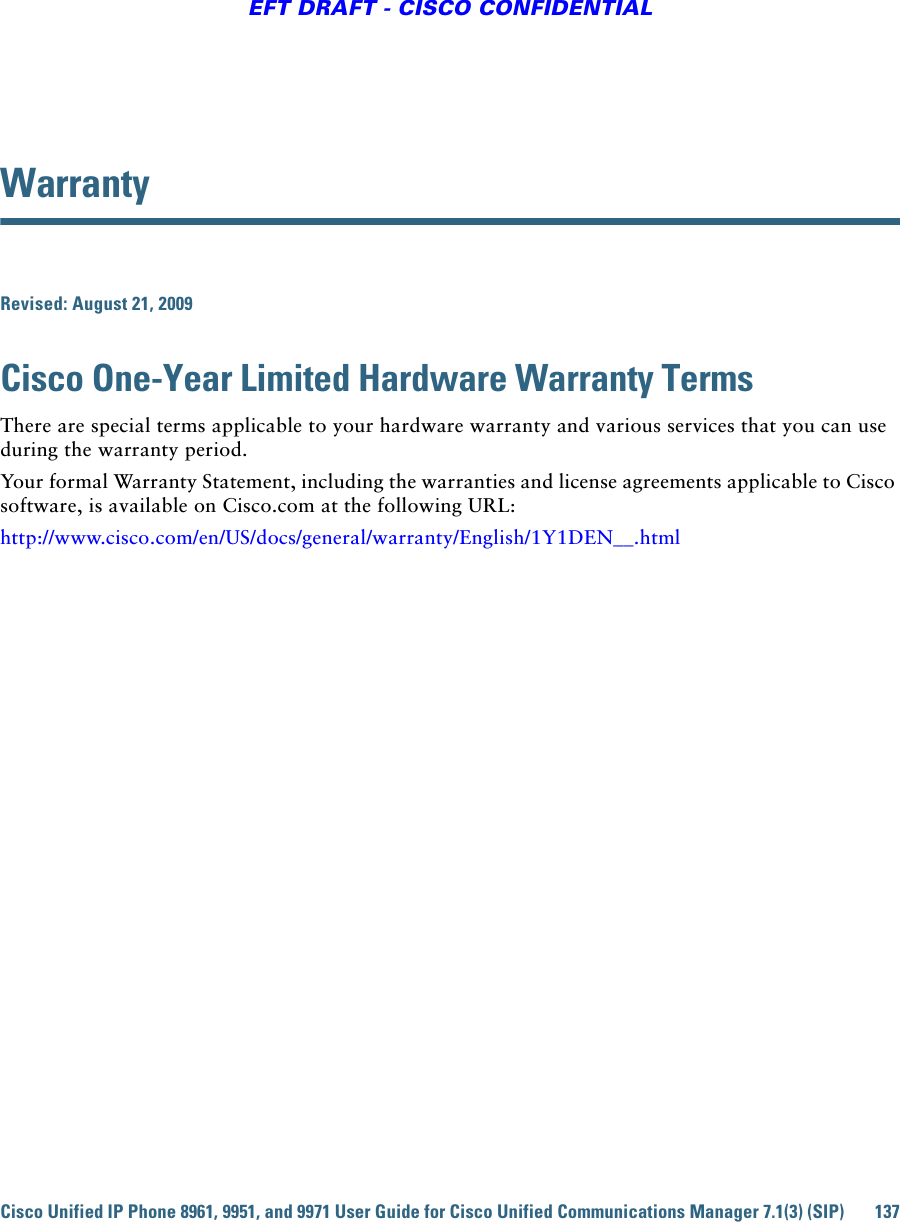 Cisco Unified IP Phone 8961, 9951, and 9971 User Guide for Cisco Unified Communications Manager 7.1(3) (SIP) 137EFT DRAFT - CISCO CONFIDENTIALWarranty Revised: August 21, 2009Cisco One-Year Limited Hardware Warranty Terms There are special terms applicable to your hardware warranty and various services that you can use during the warranty period. Your formal Warranty Statement, including the warranties and license agreements applicable to Cisco software, is available on Cisco.com at the following URL:http://www.cisco.com/en/US/docs/general/warranty/English/1Y1DEN__.html