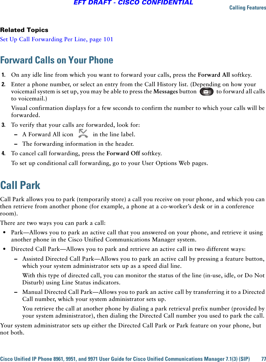 Calling FeaturesCisco Unified IP Phone 8961, 9951, and 9971 User Guide for Cisco Unified Communications Manager 7.1(3) (SIP) 77EFT DRAFT - CISCO CONFIDENTIALRelated TopicsSet Up Call Forwarding Per Line, page 101Forward Calls on Your Phone1. On any idle line from which you want to forward your calls, press the Forward All softkey.2. Enter a phone number, or select an entry from the Call History list. (Depending on how your voicemail system is set up, you may be able to press the Messages button to forward all calls to voicemail.)Visual confirmation displays for a few seconds to confirm the number to which your calls will be forwarded.3. To verify that your calls are forwarded, look for:  –A Forward All icon   in the line label.  –The forwarding information in the header.4. To cancel call forwarding, press the Forward Off softkey.To set up conditional call forwarding, go to your User Options Web pages.Call ParkCall Park allows you to park (temporarily store) a call you receive on your phone, and which you can then retrieve from another phone (for example, a phone at a co-worker’s desk or in a conference room).There are two ways you can park a call:  • Park—Allows you to park an active call that you answered on your phone, and retrieve it using another phone in the Cisco Unified Communications Manager system.   • Directed Call Park—Allows you to park and retrieve an active call in two different ways:   –Assisted Directed Call Park—Allows you to park an active call by pressing a feature button, which your system administrator sets up as a speed dial line. With this type of directed call, you can monitor the status of the line (in-use, idle, or Do Not Disturb) using Line Status indicators.  –Manual Directed Call Park—Allows you to park an active call by transferring it to a Directed Call number, which your system administrator sets up. You retrieve the call at another phone by dialing a park retrieval prefix number (provided by your system administrator), then dialing the Directed Call number you used to park the call. Your system administrator sets up either the Directed Call Park or Park feature on your phone, but not both.