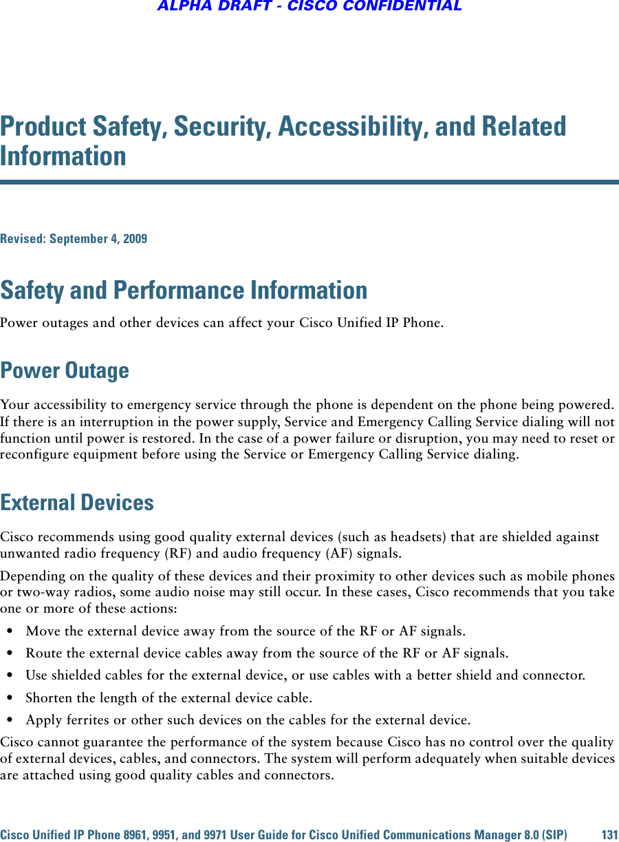 Cisco Unified IP Phone 8961, 9951, and 9971 User Guide for Cisco Unified Communications Manager 8.0 (SIP) 131ALPHA DRAFT - CISCO CONFIDENTIALProduct Safety, Security, Accessibility, and Related InformationRevised: September 4, 2009Safety and Performance InformationPower outages and other devices can affect your Cisco Unified IP Phone.Power OutageYour accessibility to emergency service through the phone is dependent on the phone being powered. If there is an interruption in the power supply, Service and Emergency Calling Service dialing will not function until power is restored. In the case of a power failure or disruption, you may need to reset or reconfigure equipment before using the Service or Emergency Calling Service dialing. External DevicesCisco recommends using good quality external devices (such as headsets) that are shielded against unwanted radio frequency (RF) and audio frequency (AF) signals. Depending on the quality of these devices and their proximity to other devices such as mobile phones or two-way radios, some audio noise may still occur. In these cases, Cisco recommends that you take one or more of these actions:   • Move the external device away from the source of the RF or AF signals.   • Route the external device cables away from the source of the RF or AF signals.   • Use shielded cables for the external device, or use cables with a better shield and connector.   • Shorten the length of the external device cable.   • Apply ferrites or other such devices on the cables for the external device. Cisco cannot guarantee the performance of the system because Cisco has no control over the quality of external devices, cables, and connectors. The system will perform adequately when suitable devices are attached using good quality cables and connectors. 