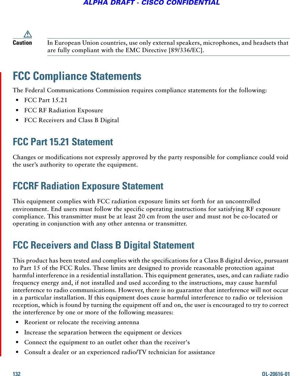 132 OL-20616-01ALPHA DRAFT - CISCO CONFIDENTIALCaution In European Union countries, use only external speakers, microphones, and headsets that are fully compliant with the EMC Directive [89/336/EC]. FCC Compliance StatementsThe Federal Communications Commission requires compliance statements for the following:  • FCC Part 15.21  • FCC RF Radiation Exposure  • FCC Receivers and Class B DigitalFCC Part 15.21 StatementChanges or modifications not expressly approved by the party responsible for compliance could void the user’s authority to operate the equipment.FCCRF Radiation Exposure StatementThis equipment complies with FCC radiation exposure limits set forth for an uncontrolled environment. End users must follow the specific operating instructions for satisfying RF exposure compliance. This transmitter must be at least 20 cm from the user and must not be co-located or operating in conjunction with any other antenna or transmitter.FCC Receivers and Class B Digital StatementThis product has been tested and complies with the specifications for a Class B digital device, pursuant to Part 15 of the FCC Rules. These limits are designed to provide reasonable protection against harmful interference in a residential installation. This equipment generates, uses, and can radiate radio frequency energy and, if not installed and used according to the instructions, may cause harmful interference to radio communications. However, there is no guarantee that interference will not occur in a particular installation. If this equipment does cause harmful interference to radio or television reception, which is found by turning the equipment off and on, the user is encouraged to try to correct the interference by one or more of the following measures:  • Reorient or relocate the receiving antenna  • Increase the separation between the equipment or devices  • Connect the equipment to an outlet other than the receiver&apos;s  • Consult a dealer or an experienced radio/TV technician for assistance