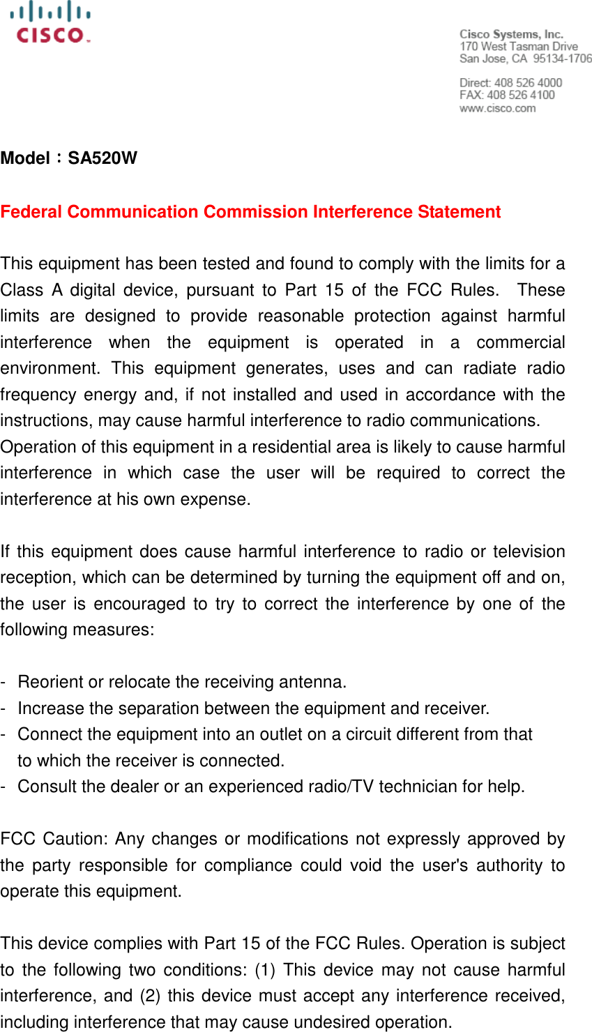   Model：：：：SA520W  Federal Communication Commission Interference Statement  This equipment has been tested and found to comply with the limits for a Class  A  digital  device,  pursuant  to  Part  15  of  the  FCC  Rules.    These limits  are  designed  to  provide  reasonable  protection  against  harmful interference  when  the  equipment  is  operated  in  a  commercial environment.  This  equipment  generates,  uses  and  can  radiate  radio frequency energy and, if not installed and used in accordance with the instructions, may cause harmful interference to radio communications.     Operation of this equipment in a residential area is likely to cause harmful interference  in  which  case  the  user  will  be  required  to  correct  the interference at his own expense.  If this equipment does cause harmful interference to radio or television reception, which can be determined by turning the equipment off and on, the  user is  encouraged  to try  to correct  the  interference by one of  the following measures:  -  Reorient or relocate the receiving antenna. -  Increase the separation between the equipment and receiver. -  Connect the equipment into an outlet on a circuit different from that to which the receiver is connected. -  Consult the dealer or an experienced radio/TV technician for help.  FCC Caution: Any changes or modifications not expressly approved by the  party  responsible  for  compliance  could  void  the  user&apos;s  authority  to operate this equipment.  This device complies with Part 15 of the FCC Rules. Operation is subject to  the following two  conditions: (1) This  device  may not cause  harmful interference, and (2) this device must accept any interference received, including interference that may cause undesired operation. 