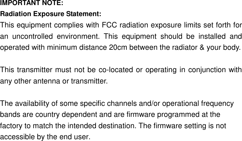   IMPORTANT NOTE: Radiation Exposure Statement: This equipment complies with FCC radiation exposure limits set forth for an  uncontrolled  environment.  This  equipment  should  be  installed  and operated with minimum distance 20cm between the radiator &amp; your body.  This transmitter must not be co-located or operating in conjunction with any other antenna or transmitter.  The availability of some specific channels and/or operational frequency bands are country dependent and are firmware programmed at the factory to match the intended destination. The firmware setting is not accessible by the end user.    