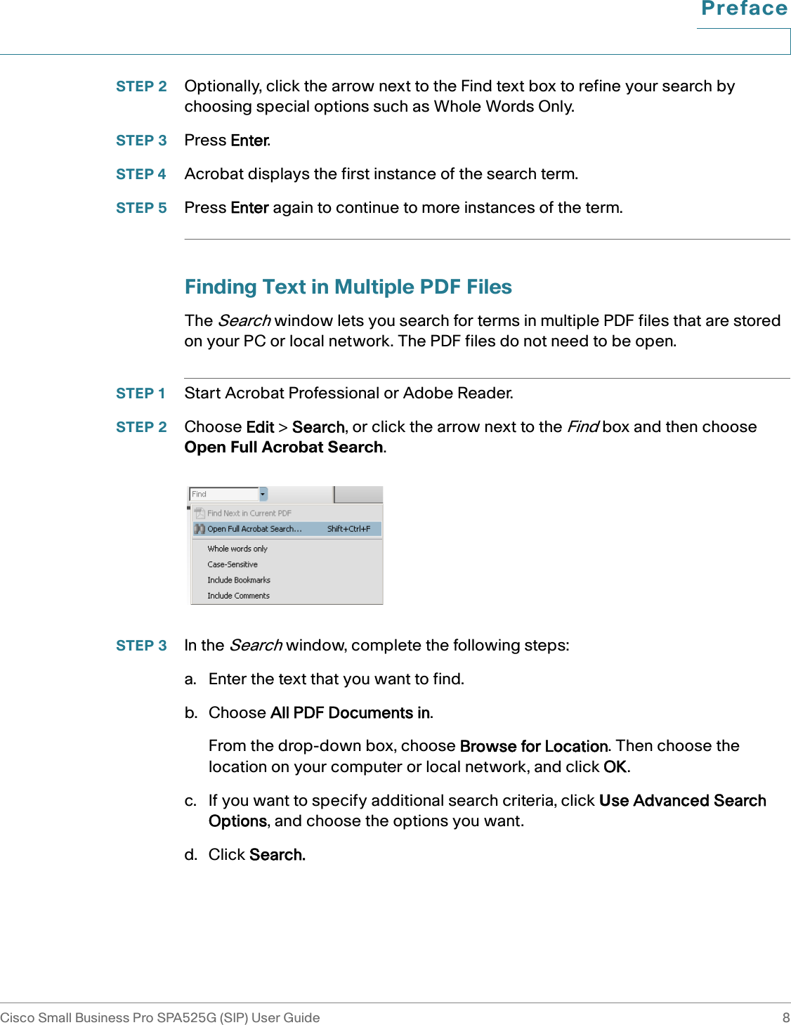 PrefaceCisco Small Business Pro SPA525G (SIP) User Guide 8 STEP 2 Optionally, click the arrow next to the Find text box to refine your search by choosing special options such as Whole Words Only. STEP 3 Press Enter. STEP 4 Acrobat displays the first instance of the search term. STEP 5 Press Enter again to continue to more instances of the term.Finding Text in Multiple PDF FilesThe Search window lets you search for terms in multiple PDF files that are stored on your PC or local network. The PDF files do not need to be open. STEP 1 Start Acrobat Professional or Adobe Reader. STEP 2 Choose Edit &gt; Search, or click the arrow next to the Find box and then choose Open Full Acrobat Search. STEP 3 In the Search window, complete the following steps:a. Enter the text that you want to find.b. Choose All PDF Documents in.From the drop-down box, choose Browse for Location. Then choose the location on your computer or local network, and click OK. c. If you want to specify additional search criteria, click Use Advanced Search Options, and choose the options you want. d. Click Search. 