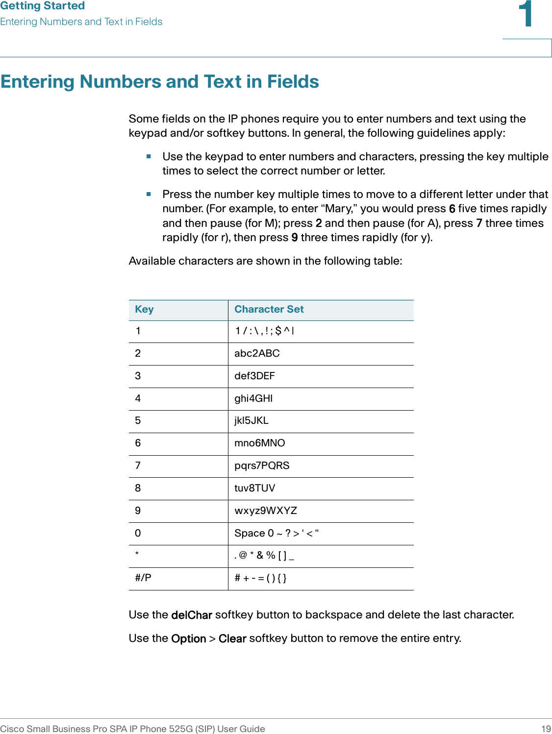 Getting StartedEntering Numbers and Text in FieldsCisco Small Business Pro SPA IP Phone 525G (SIP) User Guide 191 Entering Numbers and Text in FieldsSome fields on the IP phones require you to enter numbers and text using the keypad and/or softkey buttons. In general, the following guidelines apply:•Use the keypad to enter numbers and characters, pressing the key multiple times to select the correct number or letter. •Press the number key multiple times to move to a different letter under that number. (For example, to enter “Mary,” you would press 6 five times rapidly and then pause (for M); press 2 and then pause (for A), press 7 three times rapidly (for r), then press 9 three times rapidly (for y). Available characters are shown in the following table:Use the delChar softkey button to backspace and delete the last character.Use the Option &gt; Clear softkey button to remove the entire entry.Key Character Set1 1 / : \ , ! ; $ ^ |2abc2ABC3def3DEF4ghi4GHI5jkl5JKL6mno6MNO7pqrs7PQRS8tuv8TUV9wxyz9WXYZ0 Space 0 ~ ? &gt; ‘ &lt; “* . @ * &amp; % [ ] _#/P # + - = ( ) { }