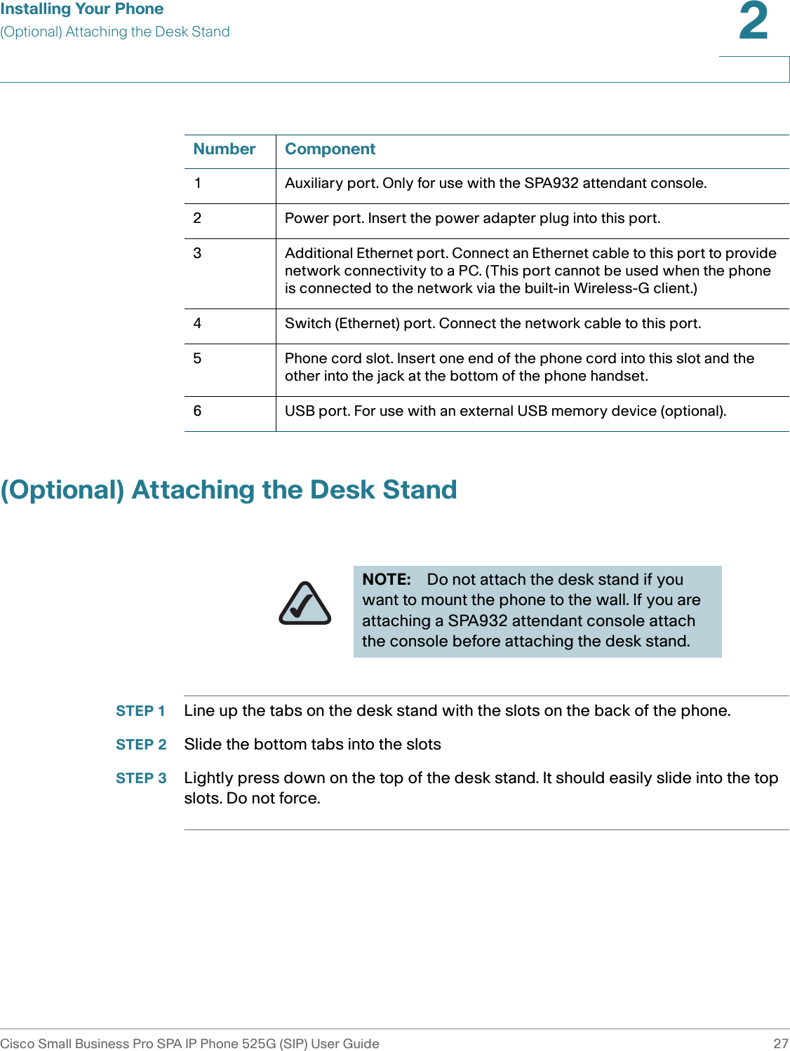 Installing Your Phone(Optional) Attaching the Desk StandCisco Small Business Pro SPA IP Phone 525G (SIP) User Guide 272 (Optional) Attaching the Desk StandSTEP 1 Line up the tabs on the desk stand with the slots on the back of the phone.STEP 2 Slide the bottom tabs into the slotsSTEP 3 Lightly press down on the top of the desk stand. It should easily slide into the top slots. Do not force.Number Component1 Auxiliary port. Only for use with the SPA932 attendant console.2 Power port. Insert the power adapter plug into this port.3 Additional Ethernet port. Connect an Ethernet cable to this port to provide network connectivity to a PC. (This port cannot be used when the phone is connected to the network via the built-in Wireless-G client.)4 Switch (Ethernet) port. Connect the network cable to this port.5 Phone cord slot. Insert one end of the phone cord into this slot and the other into the jack at the bottom of the phone handset.6 USB port. For use with an external USB memory device (optional).NOTE: Do not attach the desk stand if you want to mount the phone to the wall. If you are attaching a SPA932 attendant console attach the console before attaching the desk stand.