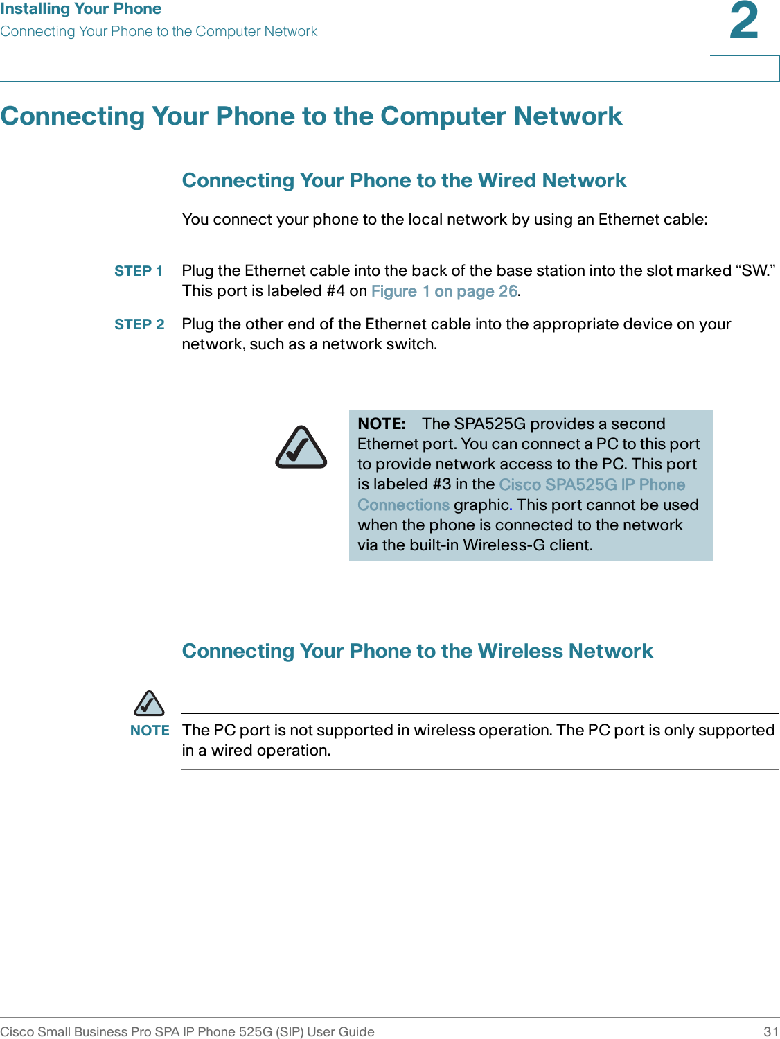 Installing Your PhoneConnecting Your Phone to the Computer NetworkCisco Small Business Pro SPA IP Phone 525G (SIP) User Guide 312 Connecting Your Phone to the Computer NetworkConnecting Your Phone to the Wired NetworkYou connect your phone to the local network by using an Ethernet cable:STEP 1 Plug the Ethernet cable into the back of the base station into the slot marked “SW.” This port is labeled #4 on Figure 1 on page 26.STEP 2 Plug the other end of the Ethernet cable into the appropriate device on your network, such as a network switch.Connecting Your Phone to the Wireless NetworkNOTE The PC port is not supported in wireless operation. The PC port is only supported in a wired operation.NOTE: The SPA525G provides a second Ethernet port. You can connect a PC to this port to provide network access to the PC. This port is labeled #3 in the Cisco SPA525G IP Phone Connections graphic. This port cannot be used when the phone is connected to the network via the built-in Wireless-G client.