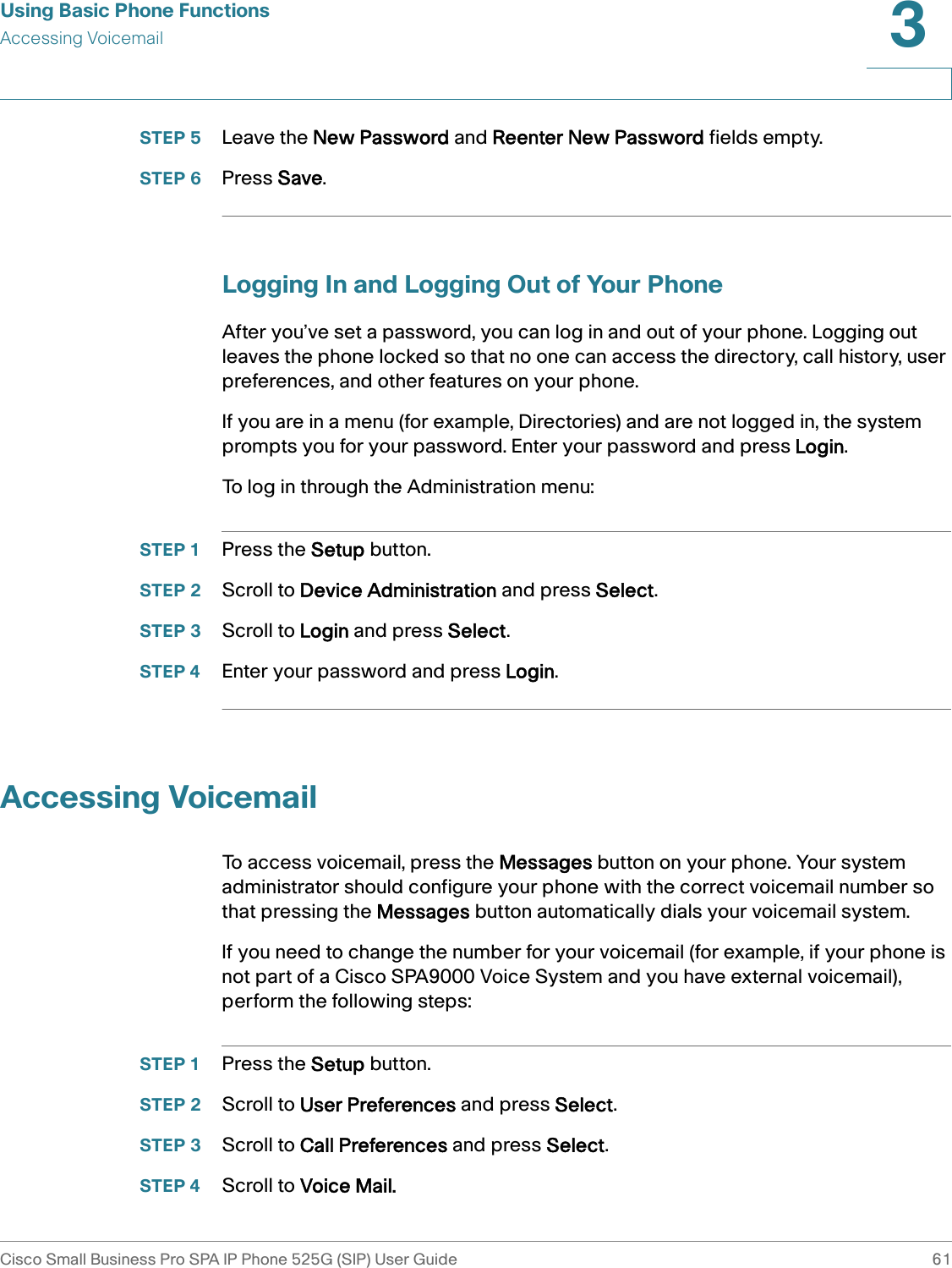 Using Basic Phone FunctionsAccessing VoicemailCisco Small Business Pro SPA IP Phone 525G (SIP) User Guide 613 STEP 5 Leave the New Password and Reenter New Password fields empty. STEP 6 Press Save.Logging In and Logging Out of Your PhoneAfter you’ve set a password, you can log in and out of your phone. Logging out leaves the phone locked so that no one can access the directory, call history, user preferences, and other features on your phone.If you are in a menu (for example, Directories) and are not logged in, the system prompts you for your password. Enter your password and press Login.To log in through the Administration menu:STEP 1 Press the Setup button.STEP 2 Scroll to Device Administration and press Select. STEP 3 Scroll to Login and press Select.STEP 4 Enter your password and press Login.Accessing VoicemailTo access voicemail, press the Messages button on your phone. Your system administrator should configure your phone with the correct voicemail number so that pressing the Messages button automatically dials your voicemail system.If you need to change the number for your voicemail (for example, if your phone is not part of a Cisco SPA9000 Voice System and you have external voicemail), perform the following steps:STEP 1 Press the Setup button.STEP 2 Scroll to User Preferences and press Select.STEP 3 Scroll to Call Preferences and press Select.STEP 4 Scroll to Voice Mail.