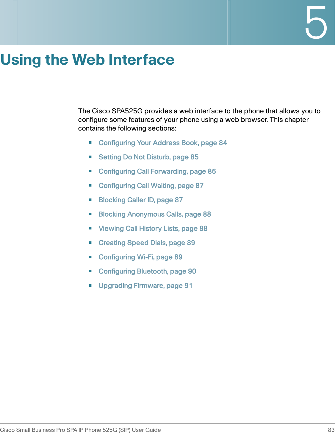 5Cisco Small Business Pro SPA IP Phone 525G (SIP) User Guide 83 Using the Web InterfaceThe Cisco SPA525G provides a web interface to the phone that allows you to configure some features of your phone using a web browser. This chapter contains the following sections:•Configuring Your Address Book, page 84•Setting Do Not Disturb, page 85•Configuring Call Forwarding, page 86•Configuring Call Waiting, page 87•Blocking Caller ID, page 87•Blocking Anonymous Calls, page 88•Viewing Call History Lists, page 88•Creating Speed Dials, page 89•Configuring Wi-Fi, page 89•Configuring Bluetooth, page 90•Upgrading Firmware, page 91