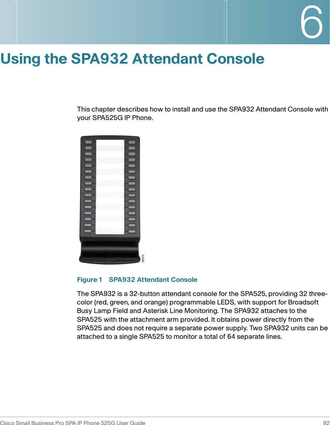 6Cisco Small Business Pro SPA IP Phone 525G User Guide 92 Using the SPA932 Attendant ConsoleThis chapter describes how to install and use the SPA932 Attendant Console with your SPA525G IP Phone.Figure 1 SPA932 Attendant ConsoleThe SPA932 is a 32-button attendant console for the SPA525, providing 32 three-color (red, green, and orange) programmable LEDS, with support for Broadsoft Busy Lamp Field and Asterisk Line Monitoring. The SPA932 attaches to the SPA525 with the attachment arm provided. It obtains power directly from the SPA525 and does not require a separate power supply. Two SPA932 units can be attached to a single SPA525 to monitor a total of 64 separate lines.