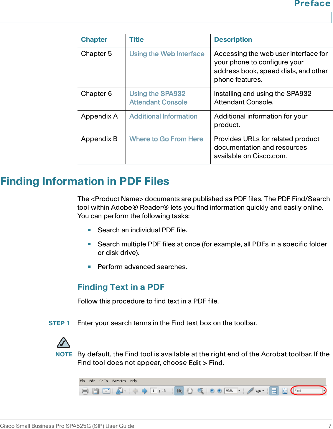 PrefaceCisco Small Business Pro SPA525G (SIP) User Guide 7 Finding Information in PDF FilesThe &lt;Product Name&gt; documents are published as PDF files. The PDF Find/Search tool within Adobe® Reader® lets you find information quickly and easily online. You can perform the following tasks:•Search an individual PDF file.•Search multiple PDF files at once (for example, all PDFs in a specific folder or disk drive).•Perform advanced searches.Finding Text in a PDFFollow this procedure to find text in a PDF file.STEP 1 Enter your search terms in the Find text box on the toolbar. NOTE By default, the Find tool is available at the right end of the Acrobat toolbar. If the Find tool does not appear, choose Edit &gt; Find. Chapter 5 Using the Web Interface Accessing the web user interface for your phone to configure your address book, speed dials, and other phone features.Chapter 6 Using the SPA932 Attendant ConsoleInstalling and using the SPA932 Attendant Console.Appendix A Additional Information Additional information for your product.Appendix B Where to Go From Here Provides URLs for related product documentation and resources available on Cisco.com.Chapter Title Description