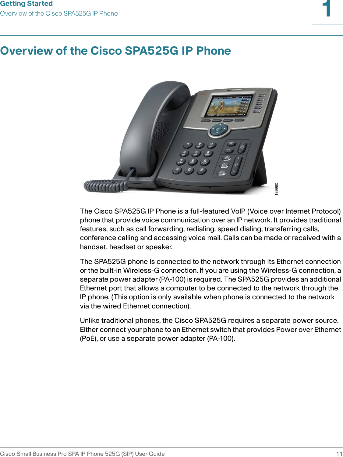 Getting StartedOverview of the Cisco SPA525G IP PhoneCisco Small Business Pro SPA IP Phone 525G (SIP) User Guide 111 Overview of the Cisco SPA525G IP PhoneThe Cisco SPA525G IP Phone is a full-featured VoIP (Voice over Internet Protocol) phone that provide voice communication over an IP network. It provides traditional features, such as call forwarding, redialing, speed dialing, transferring calls, conference calling and accessing voice mail. Calls can be made or received with a handset, headset or speaker. The SPA525G phone is connected to the network through its Ethernet connection or the built-in Wireless-G connection. If you are using the Wireless-G connection, a separate power adapter (PA-100) is required. The SPA525G provides an additional Ethernet port that allows a computer to be connected to the network through the IP phone. (This option is only available when phone is connected to the network via the wired Ethernet connection).Unlike traditional phones, the Cisco SPA525G requires a separate power source. Either connect your phone to an Ethernet switch that provides Power over Ethernet (PoE), or use a separate power adapter (PA-100).