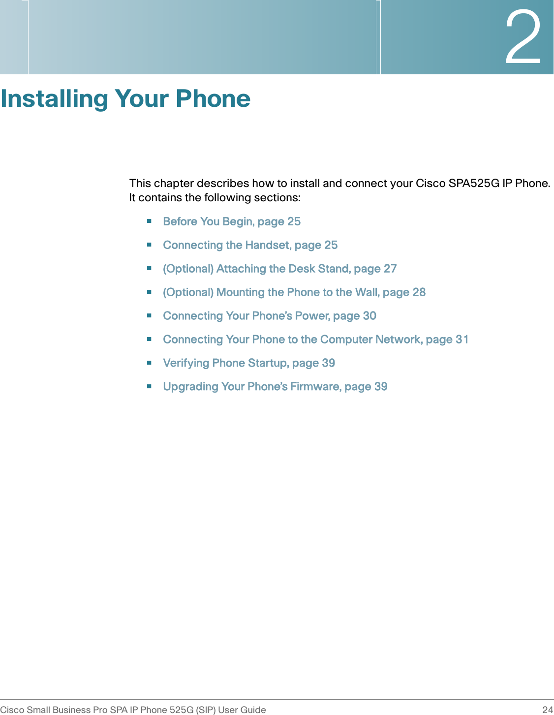 2Cisco Small Business Pro SPA IP Phone 525G (SIP) User Guide 24 Installing Your PhoneThis chapter describes how to install and connect your Cisco SPA525G IP Phone. It contains the following sections:•Before You Begin, page 25•Connecting the Handset, page 25•(Optional) Attaching the Desk Stand, page 27•(Optional) Mounting the Phone to the Wall, page 28•Connecting Your Phone’s Power, page 30•Connecting Your Phone to the Computer Network, page 31•Verifying Phone Startup, page 39•Upgrading Your Phone’s Firmware, page 39