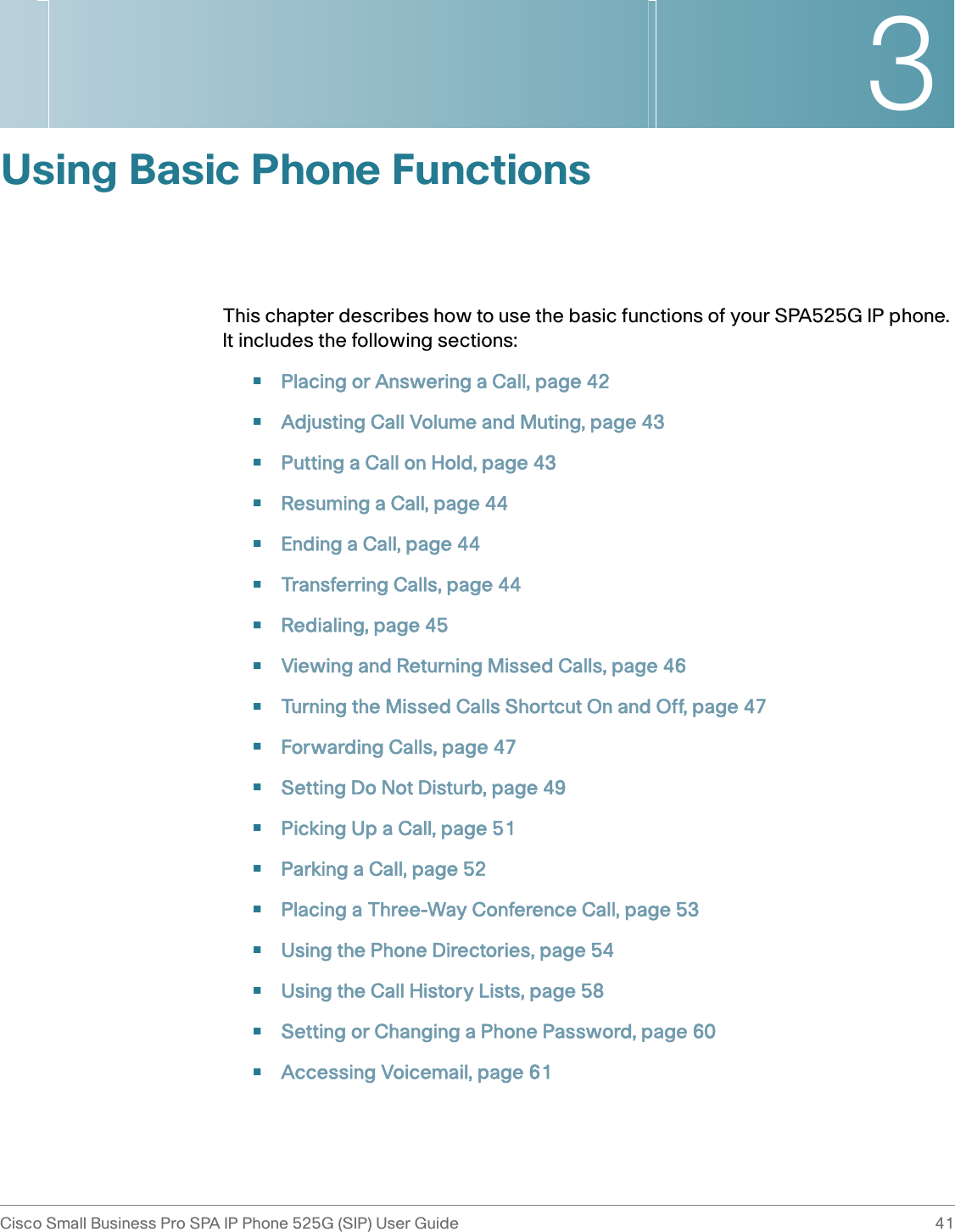 3Cisco Small Business Pro SPA IP Phone 525G (SIP) User Guide 41 Using Basic Phone FunctionsThis chapter describes how to use the basic functions of your SPA525G IP phone. It includes the following sections:•Placing or Answering a Call, page 42•Adjusting Call Volume and Muting, page 43•Putting a Call on Hold, page 43•Resuming a Call, page 44•Ending a Call, page 44•Transferring Calls, page 44•Redialing, page 45•Viewing and Returning Missed Calls, page 46•Turning the Missed Calls Shortcut On and Off, page 47•Forwarding Calls, page 47•Setting Do Not Disturb, page 49•Picking Up a Call, page 51•Parking a Call, page 52•Placing a Three-Way Conference Call, page 53•Using the Phone Directories, page 54•Using the Call History Lists, page 58•Setting or Changing a Phone Password, page 60•Accessing Voicemail, page 61