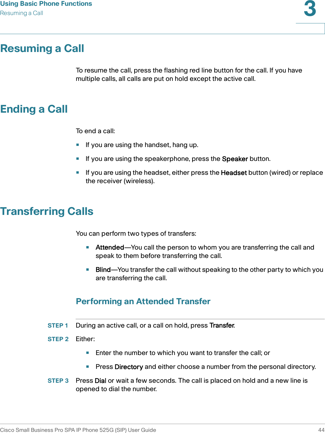 Using Basic Phone FunctionsResuming a CallCisco Small Business Pro SPA IP Phone 525G (SIP) User Guide 443 Resuming a CallTo resume the call, press the flashing red line button for the call. If you have multiple calls, all calls are put on hold except the active call.Ending a CallTo end a call:•If you are using the handset, hang up.•If you are using the speakerphone, press the Speaker button.•If you are using the headset, either press the Headset button (wired) or replace the receiver (wireless).Transferring CallsYou can perform two types of transfers:•Attended—You call the person to whom you are transferring the call and speak to them before transferring the call.•Blind—You transfer the call without speaking to the other party to which you are transferring the call.Performing an Attended TransferSTEP 1 During an active call, or a call on hold, press Transfer. STEP 2 Either:•Enter the number to which you want to transfer the call; or•Press Directory and either choose a number from the personal directory.STEP 3 Press Dial or wait a few seconds. The call is placed on hold and a new line is opened to dial the number.