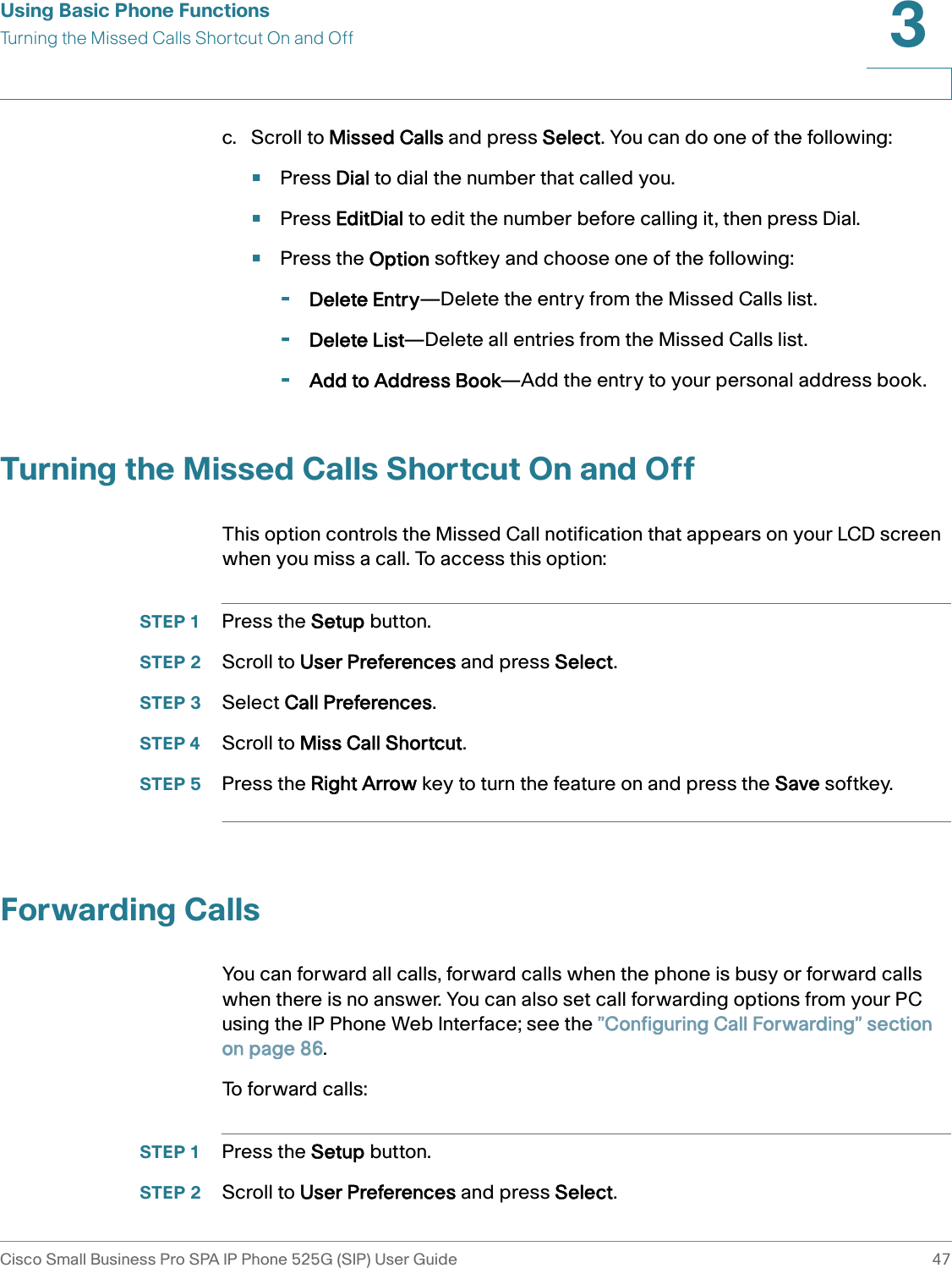 Using Basic Phone FunctionsTurning the Missed Calls Shortcut On and OffCisco Small Business Pro SPA IP Phone 525G (SIP) User Guide 473 c. Scroll to Missed Calls and press Select. You can do one of the following:•Press Dial to dial the number that called you.•Press EditDial to edit the number before calling it, then press Dial.•Press the Option softkey and choose one of the following:-Delete Entry—Delete the entry from the Missed Calls list.-Delete List—Delete all entries from the Missed Calls list.-Add to Address Book—Add the entry to your personal address book.Turning the Missed Calls Shortcut On and OffThis option controls the Missed Call notification that appears on your LCD screen when you miss a call. To access this option:STEP 1 Press the Setup button.STEP 2 Scroll to User Preferences and press Select.STEP 3 Select Call Preferences.STEP 4 Scroll to Miss Call Shortcut.STEP 5 Press the Right Arrow key to turn the feature on and press the Save softkey.Forwarding CallsYou can forward all calls, forward calls when the phone is busy or forward calls when there is no answer. You can also set call forwarding options from your PC using the IP Phone Web Interface; see the ”Configuring Call Forwarding” section on page 86.To forward calls:STEP 1 Press the Setup button.STEP 2 Scroll to User Preferences and press Select.