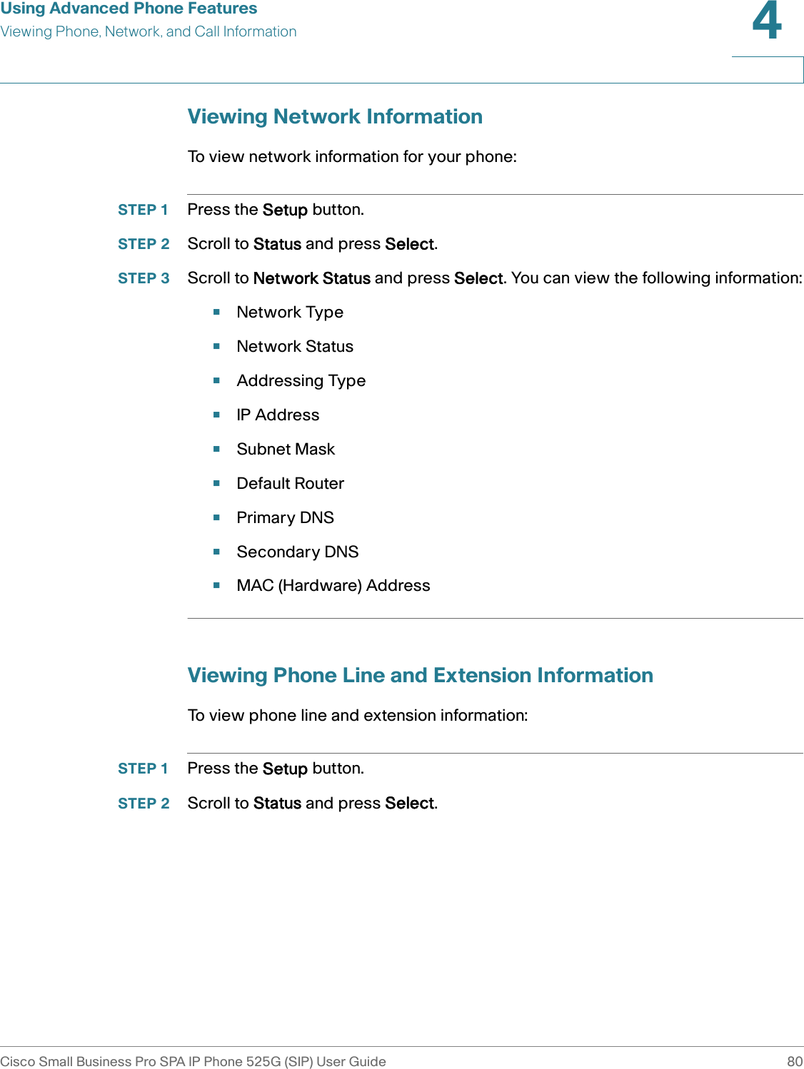 Using Advanced Phone FeaturesViewing Phone, Network, and Call InformationCisco Small Business Pro SPA IP Phone 525G (SIP) User Guide 804 Viewing Network InformationTo view network information for your phone:STEP 1 Press the Setup button.STEP 2 Scroll to Status and press Select.STEP 3 Scroll to Network Status and press Select. You can view the following information:•Network Type•Network Status•Addressing Type•IP Address•Subnet Mask•Default Router•Primary DNS•Secondary DNS•MAC (Hardware) AddressViewing Phone Line and Extension InformationTo view phone line and extension information:STEP 1 Press the Setup button.STEP 2 Scroll to Status and press Select.